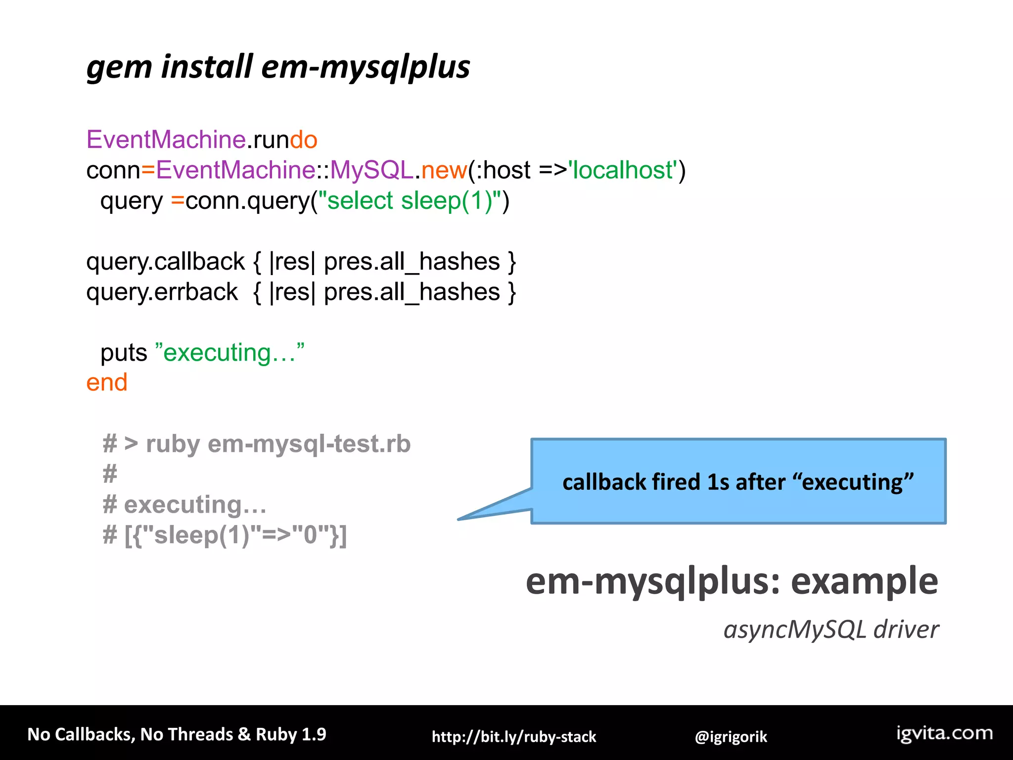 gem install em-mysqlplusEventMachine.rundoconn=EventMachine::MySQL.new(:host => 'localhost')  query =conn.query("select sleep(1)")query.callback { |res| pres.all_hashes }query.errback  { |res| pres.all_hashes }  puts ”executing…”end# > ruby em-mysql-test.rb## executing…# [{"sleep(1)"=>"0"}]callback fired 1s after “executing”em-mysqlplus: exampleasyncMySQL driver