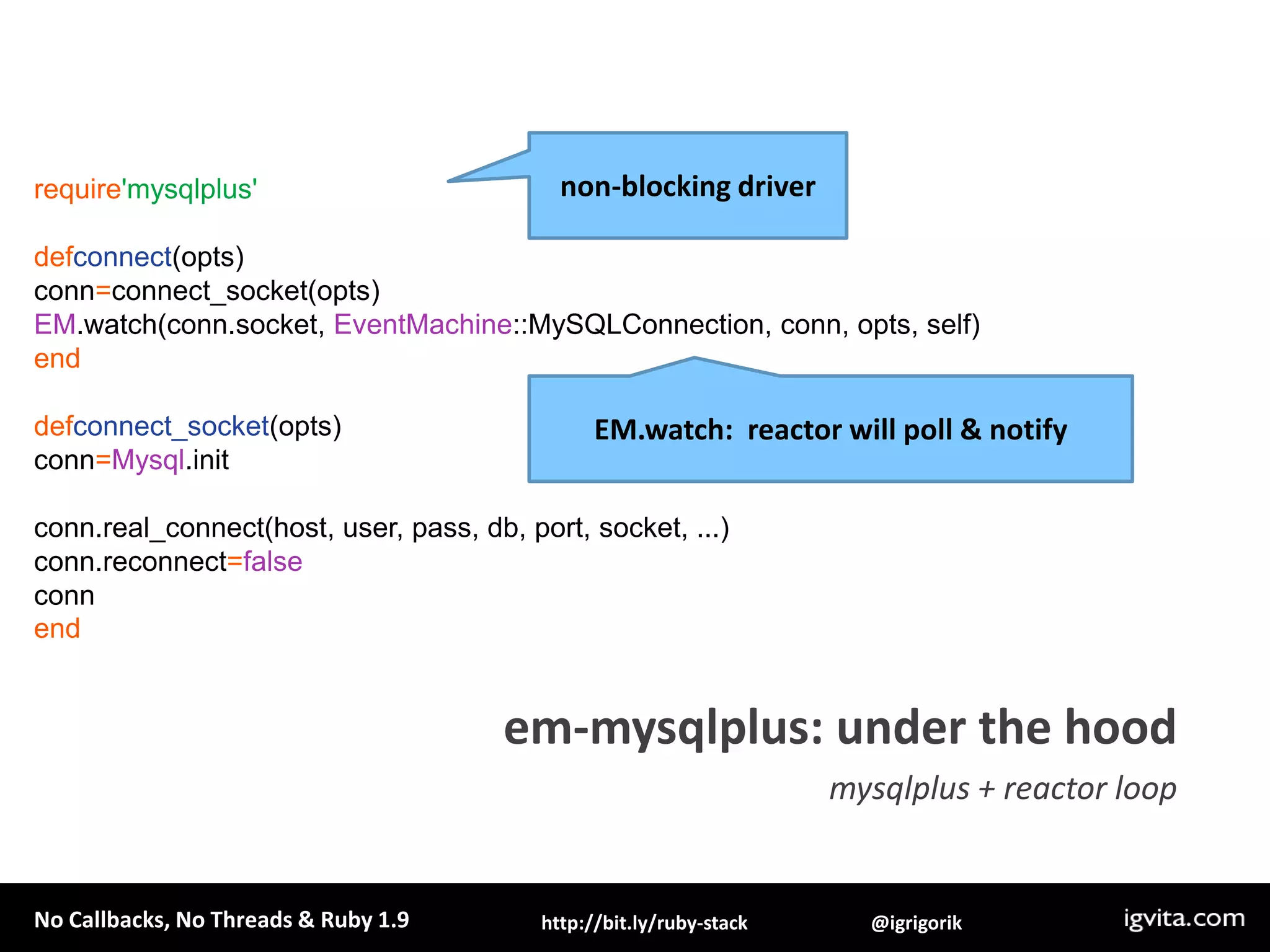 non-blocking driverrequire'mysqlplus'defconnect(opts)conn=connect_socket(opts)EM.watch(conn.socket, EventMachine::MySQLConnection, conn, opts, self)enddefconnect_socket(opts)conn=Mysql.initconn.real_connect(host, user, pass, db, port, socket, ...)conn.reconnect=falseconnendEM.watch:  reactor will poll & notifyem-mysqlplus: under the hoodmysqlplus + reactor loop