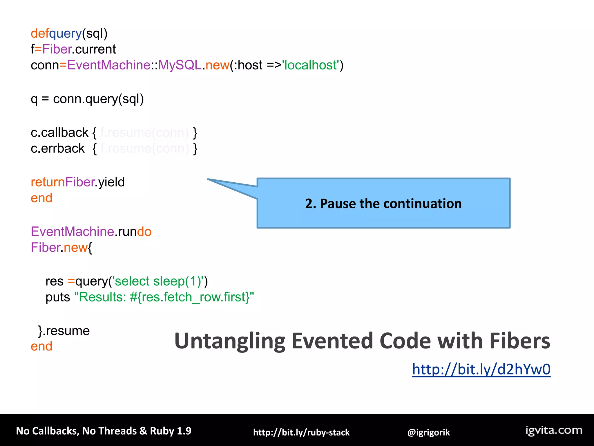 Ruby 1.9 Fibers are a means of creating code blocks which can be paused and resumed by our application (think lightweight threads, minus the thread scheduler and less overhead). f=Fiber.new {whiletruedoFiber.yield"Hi”end}pf.resume# => Hipf.resume# => Hipf.resume# => HiManual / cooperative scheduling!Ruby 1.9 Fibersand cooperative schedulinghttp://bit.ly/d2hYw0
