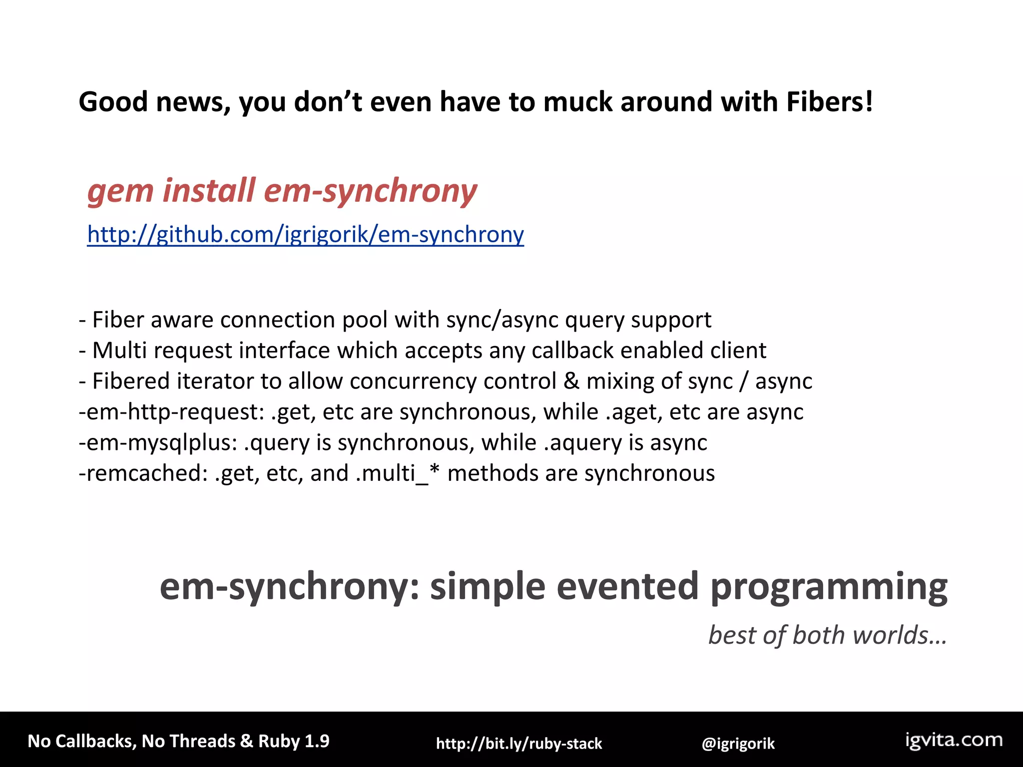 defquery(sql)f = Fiber.currentconn=EventMachine::MySQL.new(:host => 'localhost')q = conn.query(sql)c.callback { f.resume(conn) }c.errback  { f.resume(conn) }return Fiber.yieldendEventMachine.rundoFiber.new {    res =query('select sleep(1)')    puts "Results: #{res.fetch_row.first}"}.resumeendException, async!Untangling Evented Code with Fibershttp://bit.ly/d2hYw0