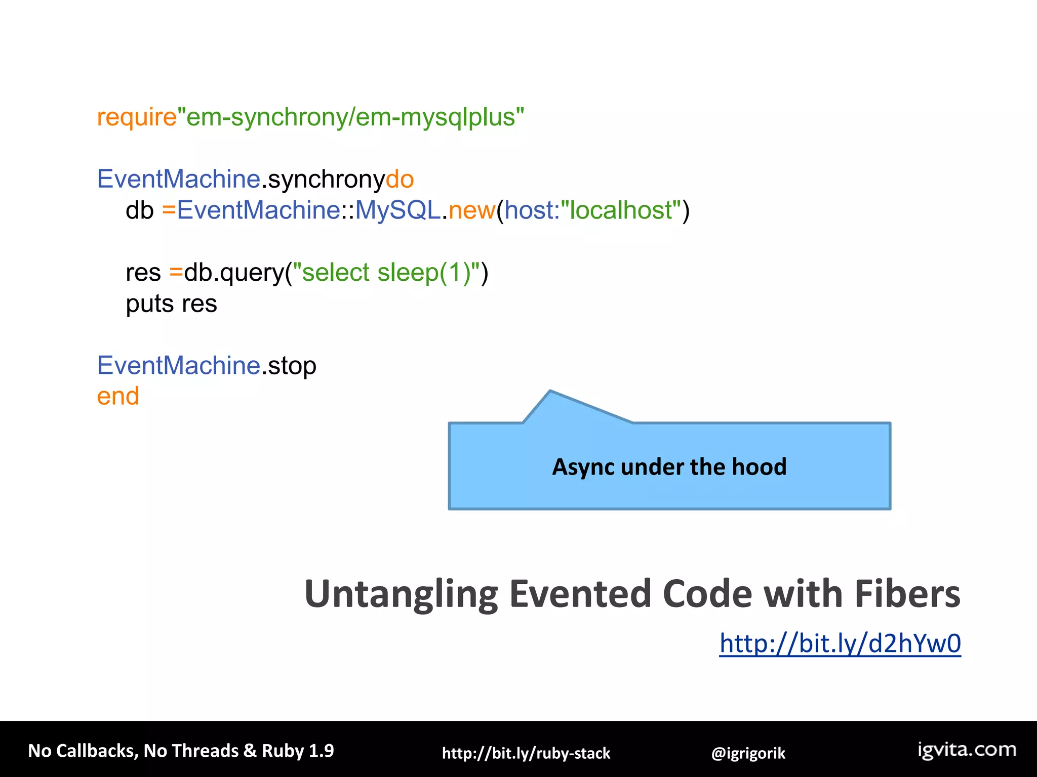 defquery(sql)f = Fiber.currentconn=EventMachine::MySQL.new(:host => 'localhost')q = conn.query(sql)c.callback { f.resume(conn) }c.errback  { f.resume(conn) }  return Fiber.yieldendEventMachine.rundoFiber.new{    res =query('select sleep(1)')    puts "Results: #{res.fetch_row.first}"  }.resumeend1. Wrap into a continuationUntangling Evented Code with Fibershttp://bit.ly/d2hYw0