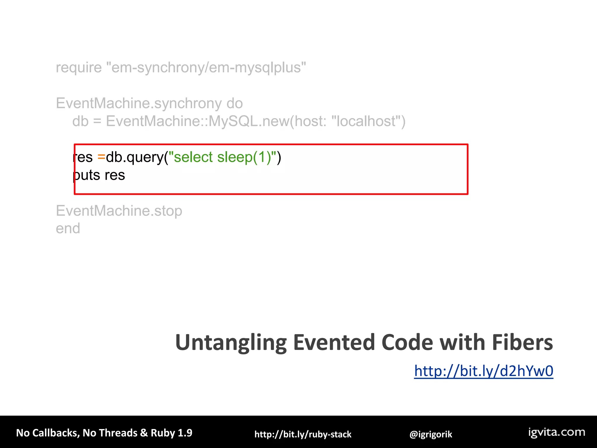 defquery(sql)f=Fiber.currentconn=EventMachine::MySQL.new(:host => 'localhost')q = conn.query(sql)c.callback { f.resume(conn) }c.errback  { f.resume(conn) }returnFiber.yieldendEventMachine.rundoFiber.new{    res =query('select sleep(1)')    puts "Results: #{res.fetch_row.first}"  }.resumeend2. Pause the continuationUntangling Evented Code with Fibershttp://bit.ly/d2hYw0