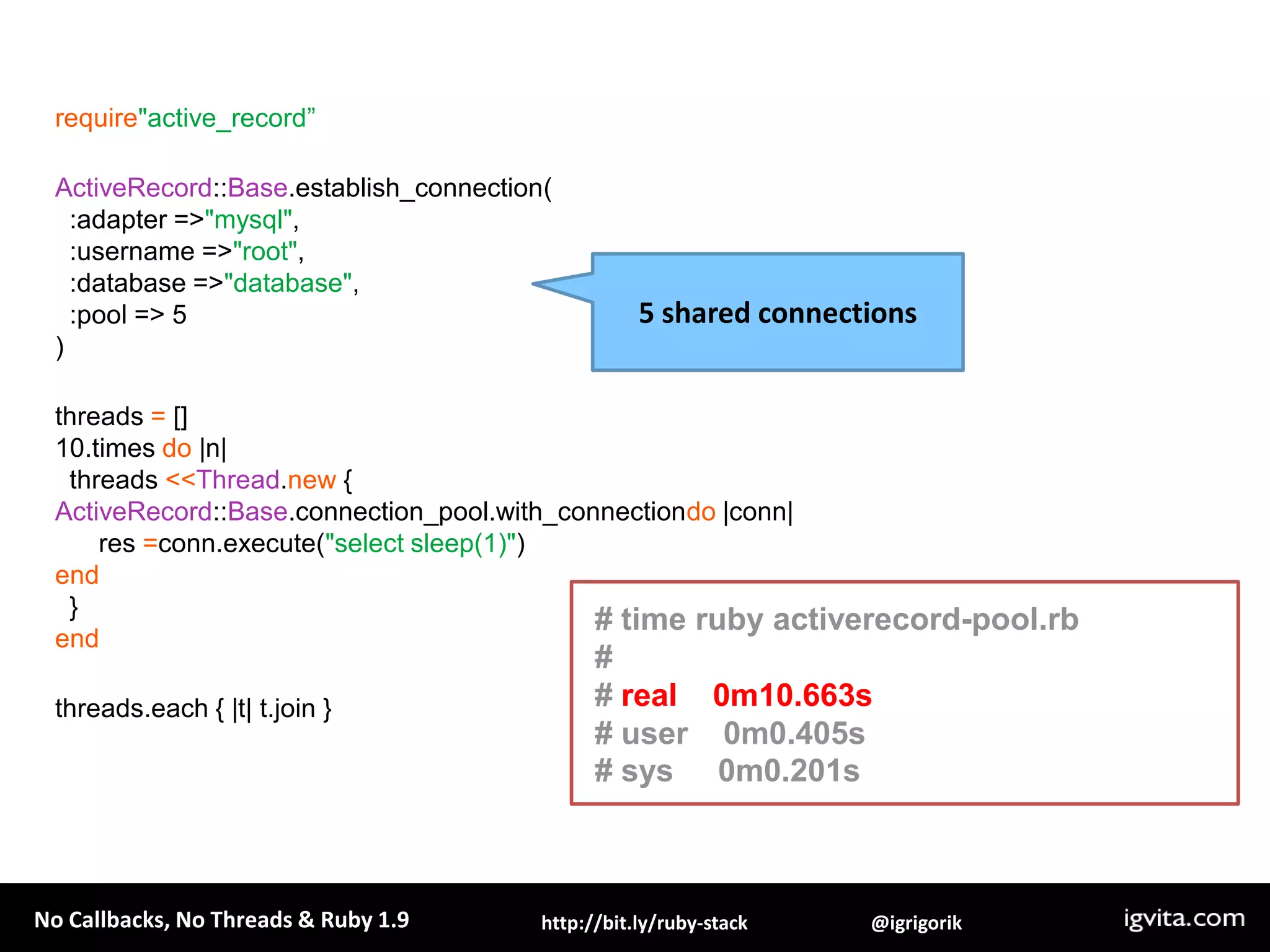 require"active_record”ActiveRecord::Base.establish_connection(  :adapter => "mysql",  :username => "root",  :database => "database",  :pool => 5)threads = []10.times do |n|   threads <<Thread.new {ActiveRecord::Base.connection_pool.with_connectiondo |conn|      res =conn.execute("select sleep(1)")end  }endthreads.each { |t| t.join }5 shared connections# time ruby activerecord-pool.rb## real    0m10.663s# user    0m0.405s# sys     0m0.201s