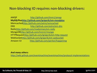 Non-blocking IO requires non-blocking drivers:AMQP                        http://github.com/tmm1/amqpMySQLPlushttp://github.com/igrigorik/em-mysqlplusMemcachedhttp://github.com/astro/remcachedDNS                            http://github.com/astro/em-dnsRedishttp://github.com/madsimian/em-redisMongoDBhttp://github.com/tmm1/rmongoHTTPRequesthttp://github.com/igrigorik/em-http-requestWebSockethttp://github.com/igrigorik/em-websocketAmazon S3               http://github.com/peritor/happeningAnd many others: http://wiki.github.com/eventmachine/eventmachine/protocol-implementations