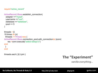 require"active_record”ActiveRecord::Base.establish_connection(  :adapter => "mysql",  :username => "root",  :database => "database",  :pool => 5)threads = []10.times do |n|   threads <<Thread.new {ActiveRecord::Base.connection_pool.with_connectiondo |conn|      res =conn.execute("select sleep(1)")end  }endthreads.each { |t| t.join }The “Experiment”vanilla everything…