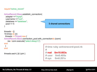 require"active_record”ActiveRecord::Base.establish_connection(  :adapter => "mysql",  :username => "root",  :database => "database",  :pool => 5)threads = []10.times do |n|   threads <<Thread.new {ActiveRecord::Base.connection_pool.with_connectiondo |conn|      res =conn.execute("select sleep(1)")end  }endthreads.each { |t| t.join }5 shared connections# time ruby activerecord-pool.rb## real    0m10.663s# user    0m0.405s# sys     0m0.201s