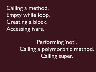 Calling a method.
Empty while loop.
Creating a block.
Accessing ivars.

             Performing ‘not’.
     Calling a polymorphic method.
              Calling super.
 