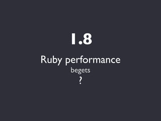 1.8
Ruby performance
      begets
        ?
 