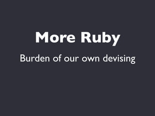 More Ruby
Burden of our own devising
 