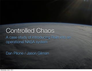 Controlled Chaos
         A case study of introducing Rails into an
         operational NASA system


         Dan Pilone / Jason Gilman

                   RailsConf 2011 - Controlled Chaos - Dan Pilone - Jason Gilman


Wednesday, June 1, 2011
 