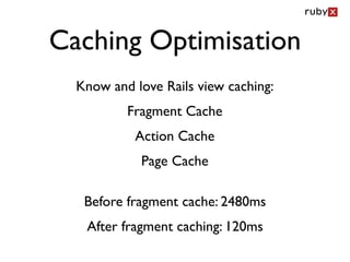 Caching Optimisation
  Know and love Rails view caching:
          Fragment Cache
           Action Cache
            Page Cache

   Before fragment cache: 2480ms
   After fragment caching: 120ms
 