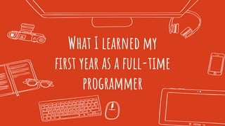 What I learned my
ﬁrst year as a full-time
programmer
 