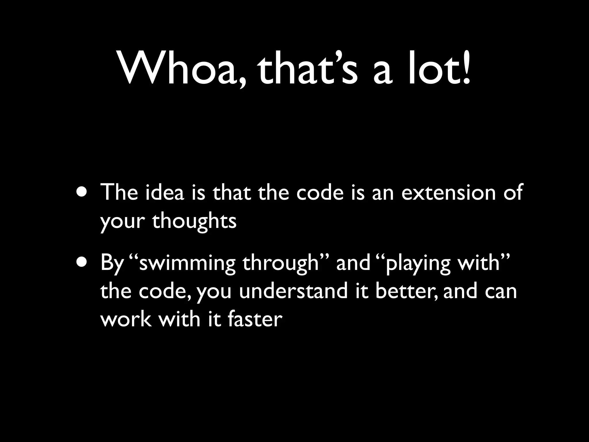 Whoa, that’s a lot!

• The idea is that the code is an extension of
  your thoughts
• By “swimming through” and “playing with”
  the code, you understand it better, and can
  work with it faster
 