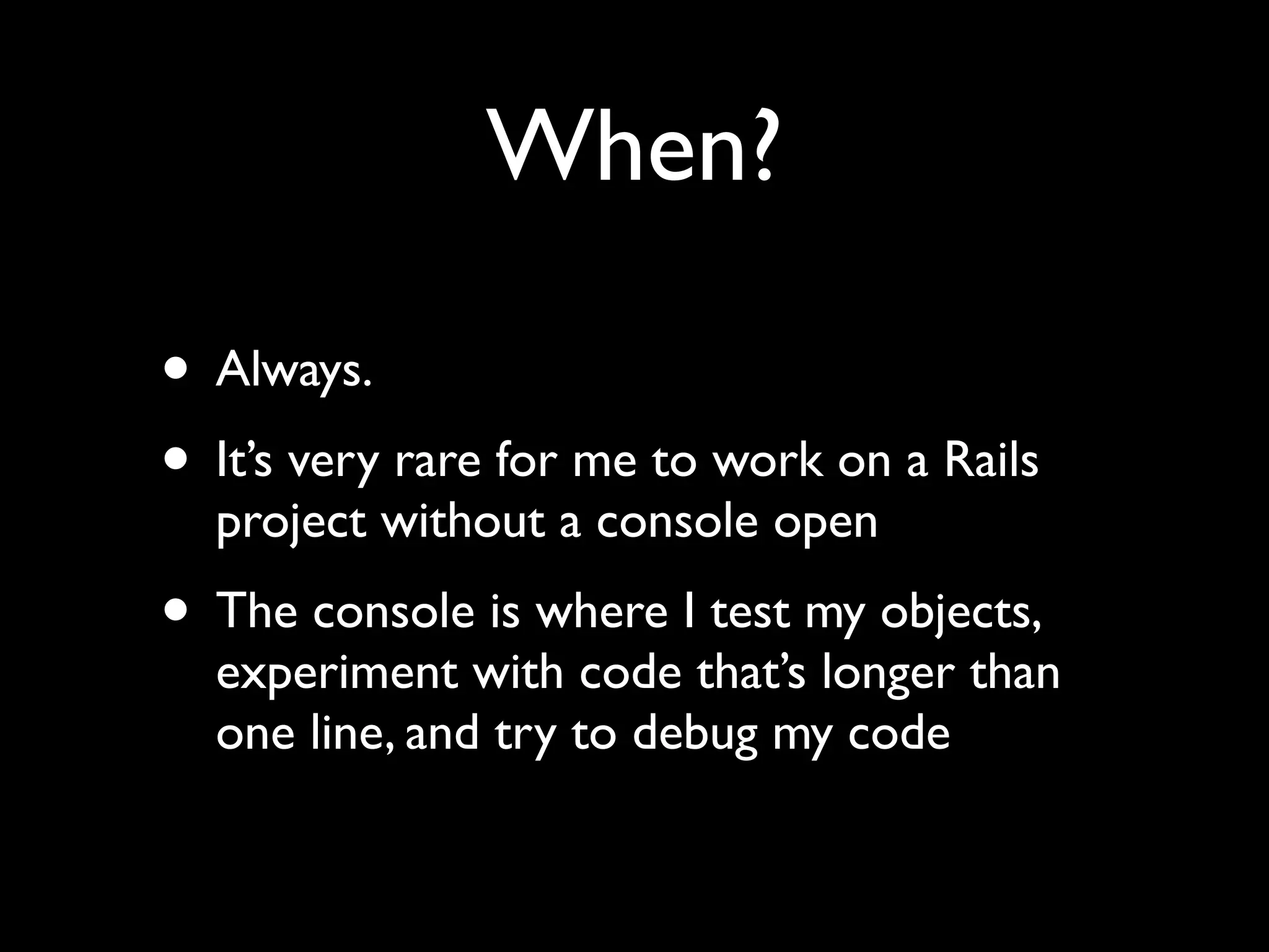 When?

• Always.
• It’s very rare for me to work on a Rails
  project without a console open
• The console is where I test my objects,
  experiment with code that’s longer than
  one line, and try to debug my code
 