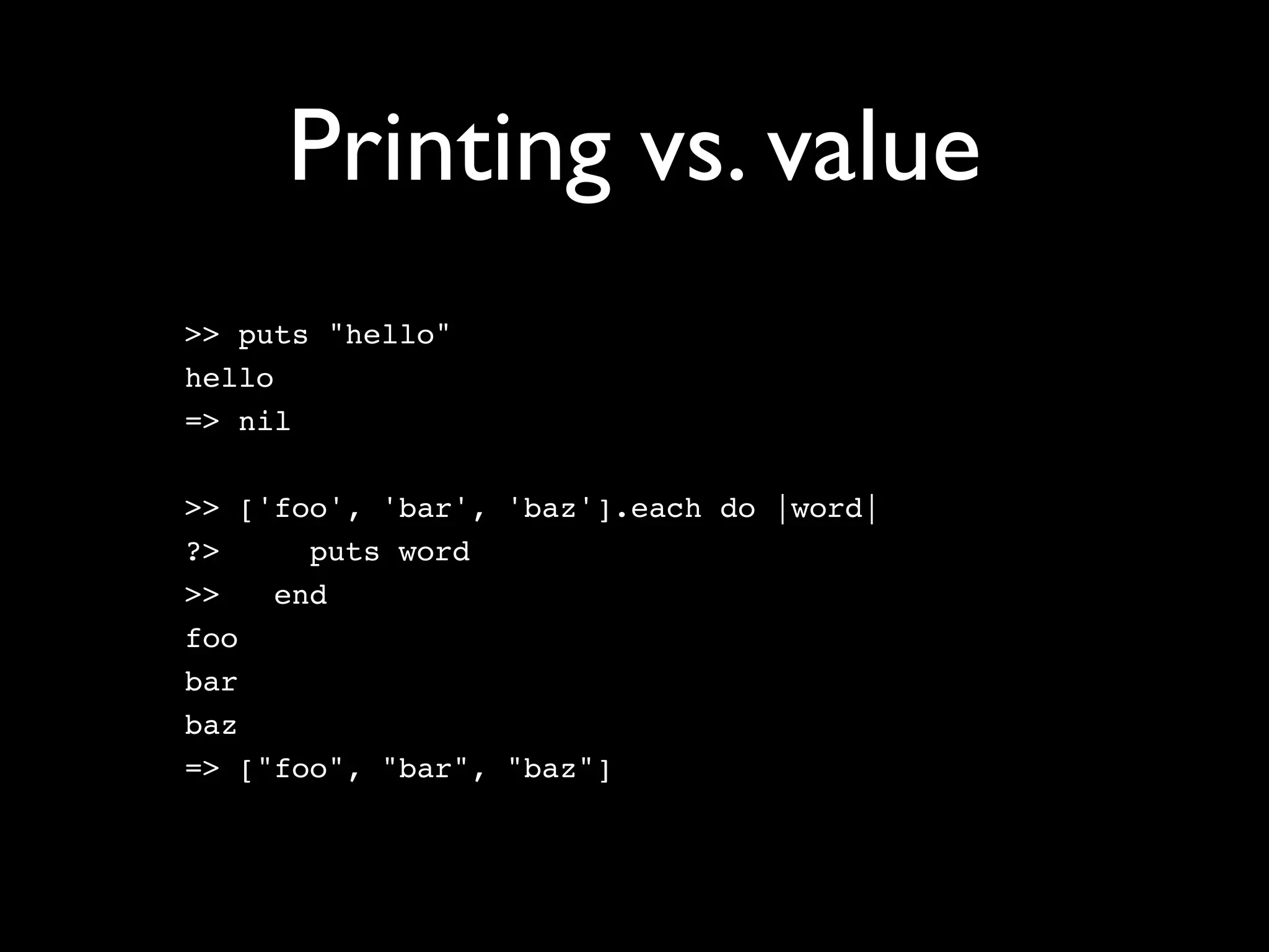 Printing vs. value
>> puts "hello"
hello
=> nil

>> ['foo', 'bar', 'baz'].each do |word|
?>     puts word
>>   end
foo
bar
baz
=> ["foo", "bar", "baz"]
 