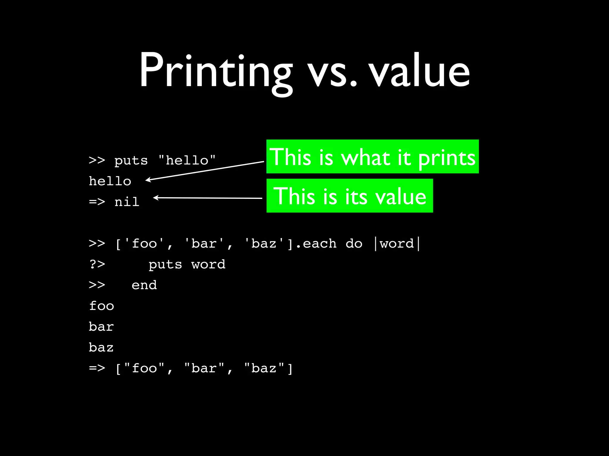 Printing vs. value
>> puts "hello"      This is what it prints
hello
=> nil               This is its value
>> ['foo', 'bar', 'baz'].each do |word|
?>     puts word
>>   end
foo
bar
baz
=> ["foo", "bar", "baz"]
 