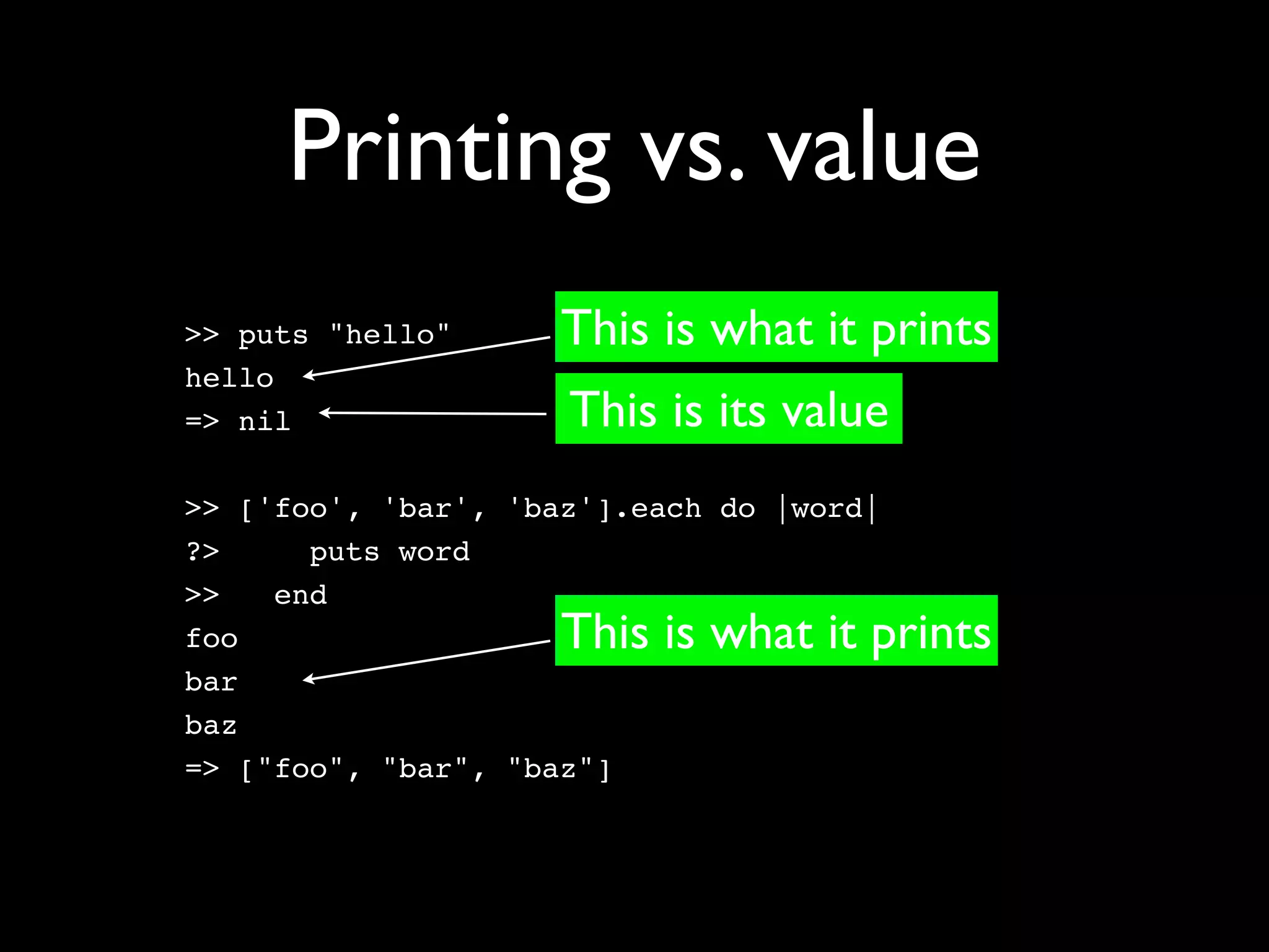 Printing vs. value
>> puts "hello"      This is what it prints
hello
=> nil               This is its value
>> ['foo', 'bar', 'baz'].each do |word|
?>     puts word
>>   end
foo                  This is what it prints
bar
baz
=> ["foo", "bar", "baz"]
 