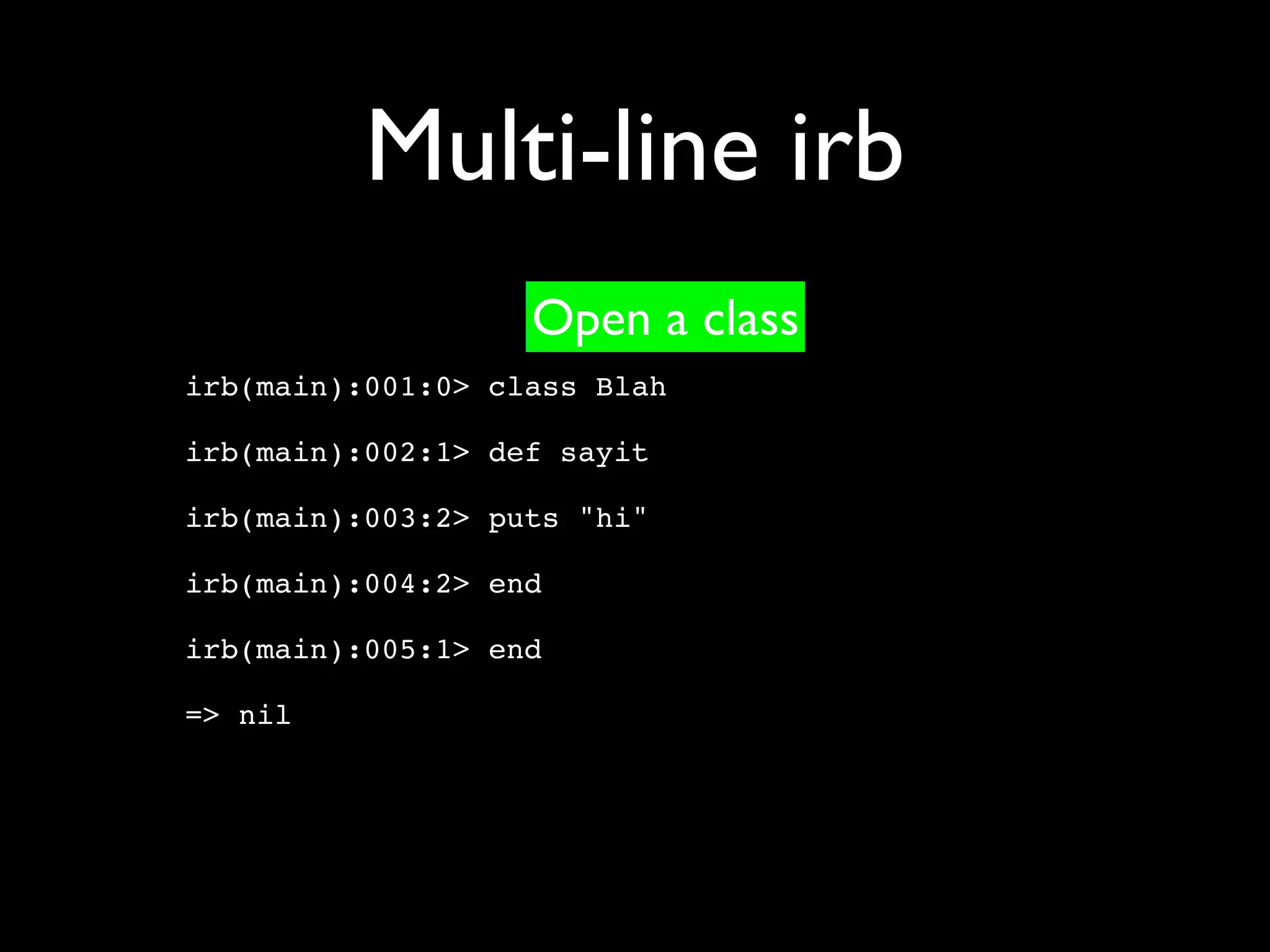 Multi-line irb
                   Open a class
irb(main):001:0> class Blah

irb(main):002:1> def sayit

irb(main):003:2> puts "hi"

irb(main):004:2> end

irb(main):005:1> end

=> nil
 