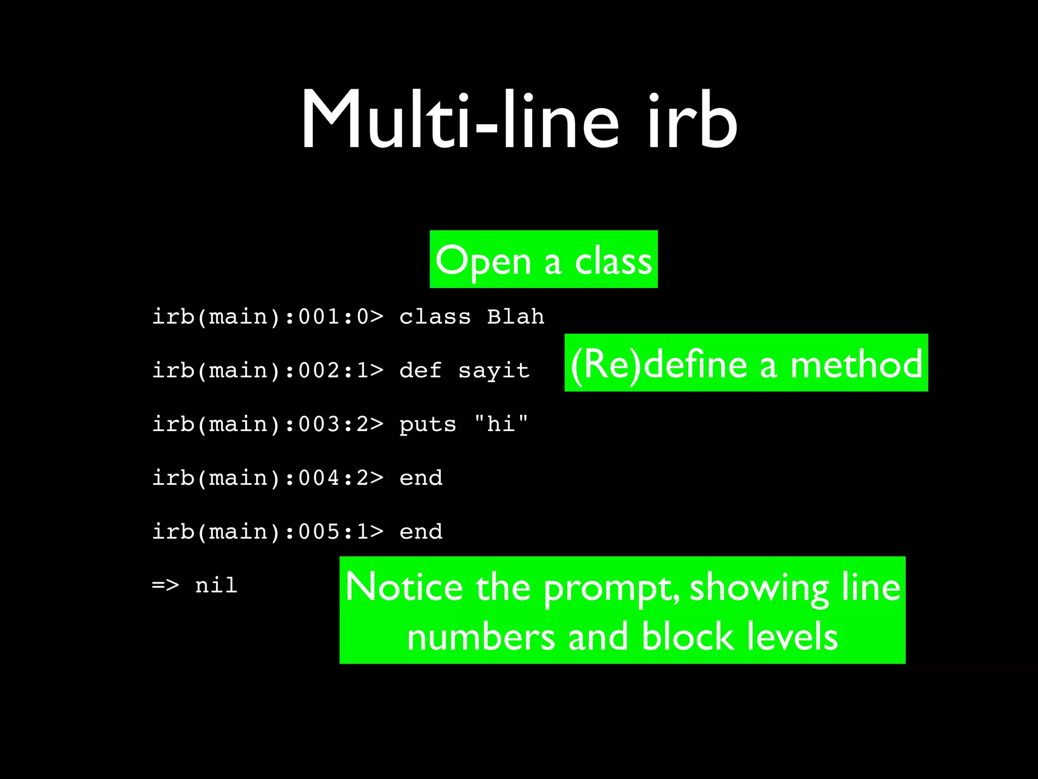 Multi-line irb
                   Open a class
irb(main):001:0> class Blah

irb(main):002:1> def sayit    (Re)deﬁne a method
irb(main):003:2> puts "hi"

irb(main):004:2> end

irb(main):005:1> end

=> nil       Notice the prompt, showing line
               numbers and block levels
 