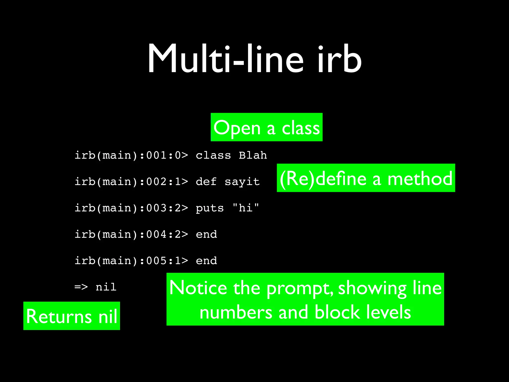 Multi-line irb
                        Open a class
     irb(main):001:0> class Blah

     irb(main):002:1> def sayit    (Re)deﬁne a method
     irb(main):003:2> puts "hi"

     irb(main):004:2> end

     irb(main):005:1> end

     => nil       Notice the prompt, showing line
Returns nil         numbers and block levels
 