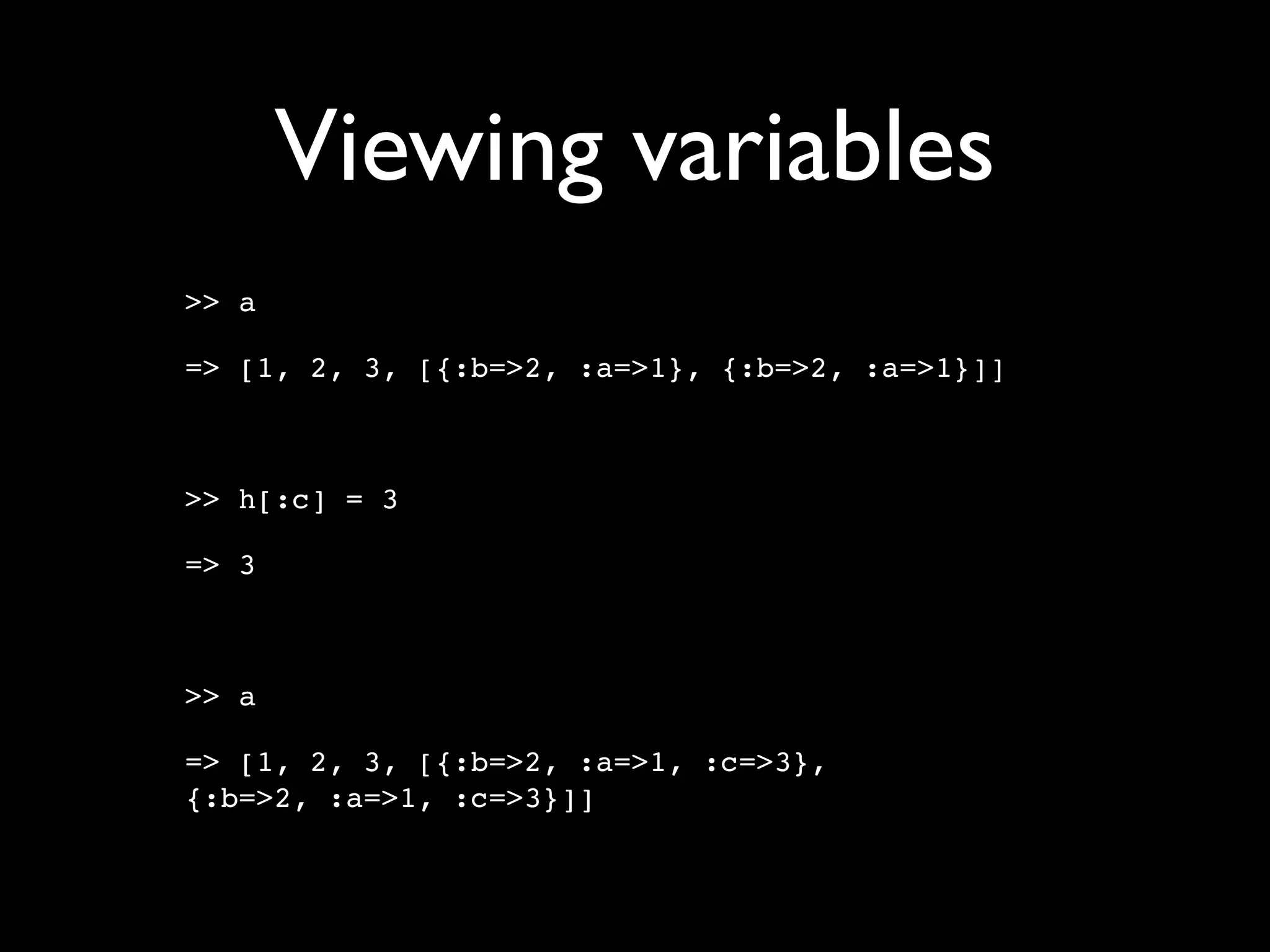 Viewing variables
>> a

=> [1, 2, 3, [{:b=>2, :a=>1}, {:b=>2, :a=>1}]]



>> h[:c] = 3

=> 3



>> a

=> [1, 2, 3, [{:b=>2, :a=>1, :c=>3},
{:b=>2, :a=>1, :c=>3}]]
 