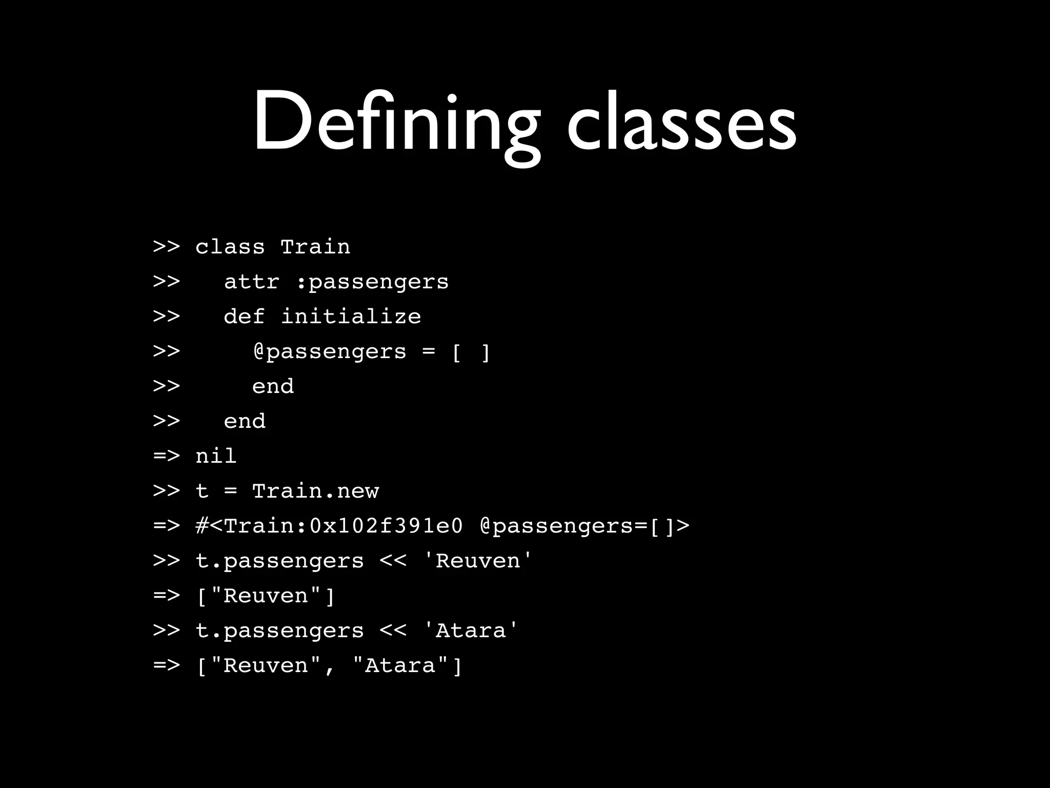Deﬁning classes
>>   class Train
>>     attr :passengers
>>     def initialize
>>       @passengers = [ ]
>>       end
>>     end
=>   nil
>>   t = Train.new
=>   #<Train:0x102f391e0 @passengers=[]>
>>   t.passengers << 'Reuven'
=>   ["Reuven"]
>>   t.passengers << 'Atara'
=>   ["Reuven", "Atara"]
 