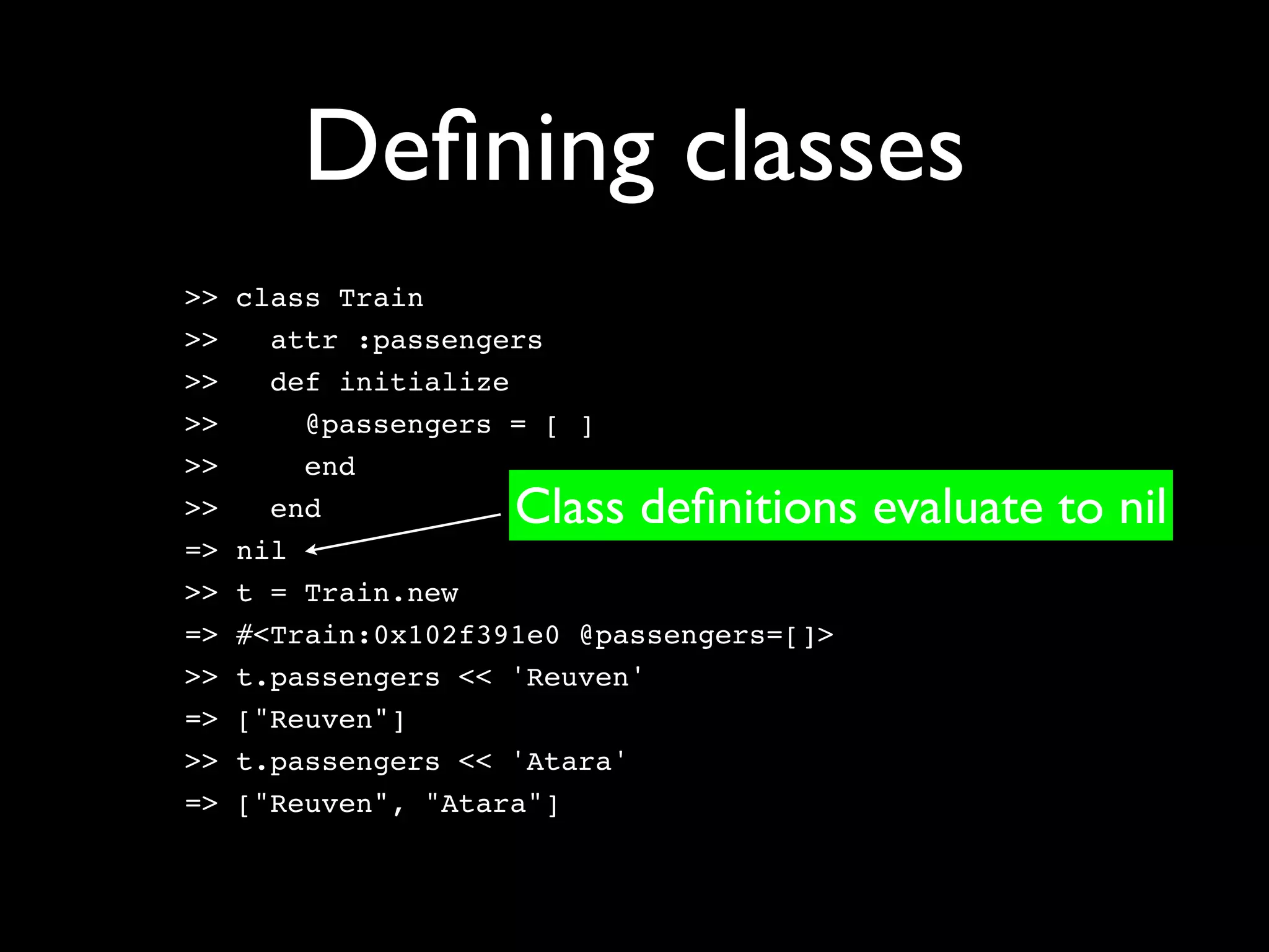 Deﬁning classes
>>   class Train
>>     attr :passengers
>>     def initialize
>>       @passengers = [ ]
>>       end
>>     end           Class deﬁnitions evaluate to nil
=>   nil
>>   t = Train.new
=>   #<Train:0x102f391e0 @passengers=[]>
>>   t.passengers << 'Reuven'
=>   ["Reuven"]
>>   t.passengers << 'Atara'
=>   ["Reuven", "Atara"]
 