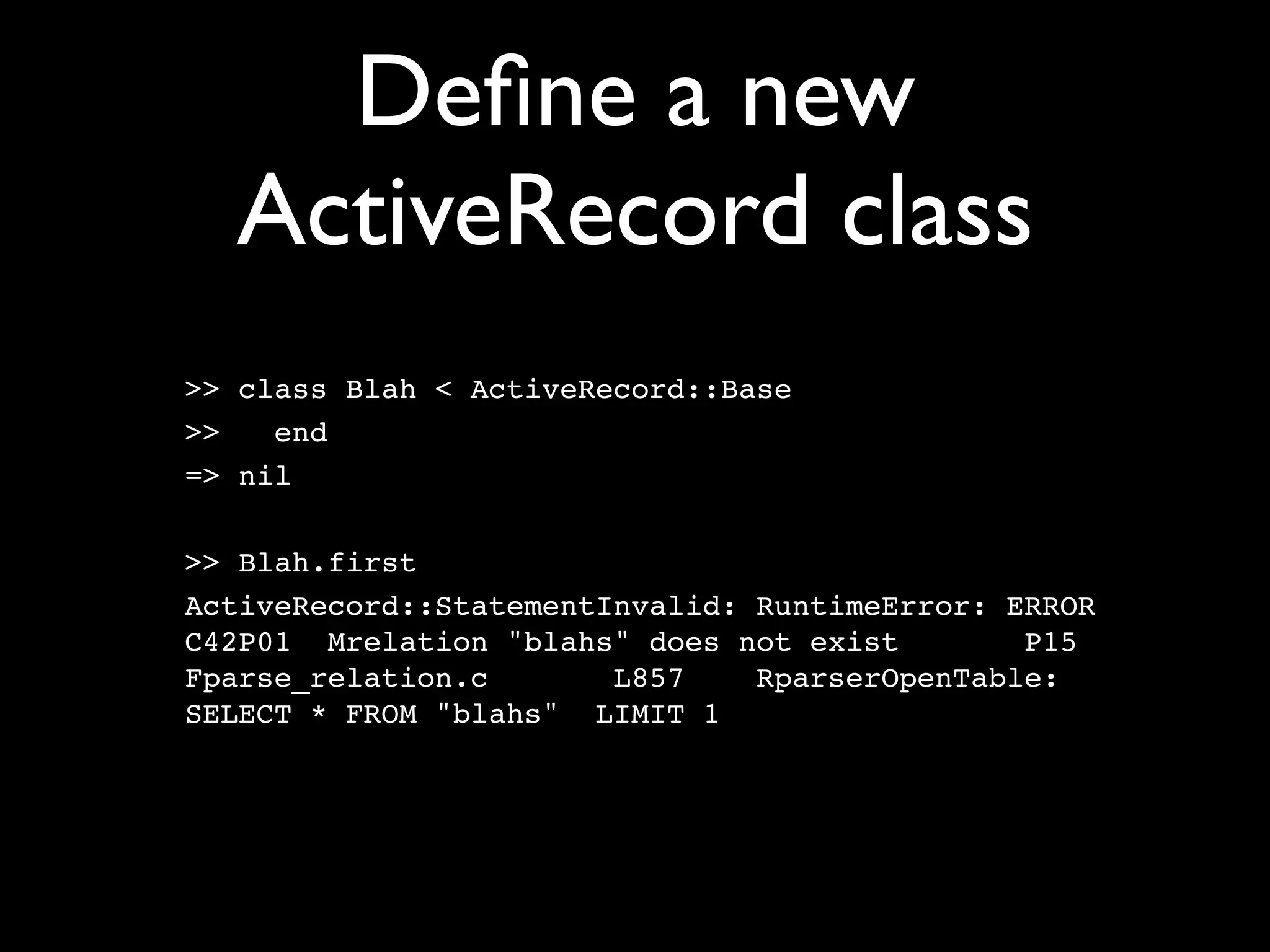 Deﬁne a new
  ActiveRecord class
>> class Blah < ActiveRecord::Base
>>   end
=> nil

>> Blah.first
ActiveRecord::StatementInvalid: RuntimeError: ERROR
C42P01 Mrelation "blahs" does not exist        P15
Fparse_relation.c       L857    RparserOpenTable:
SELECT * FROM "blahs" LIMIT 1
 