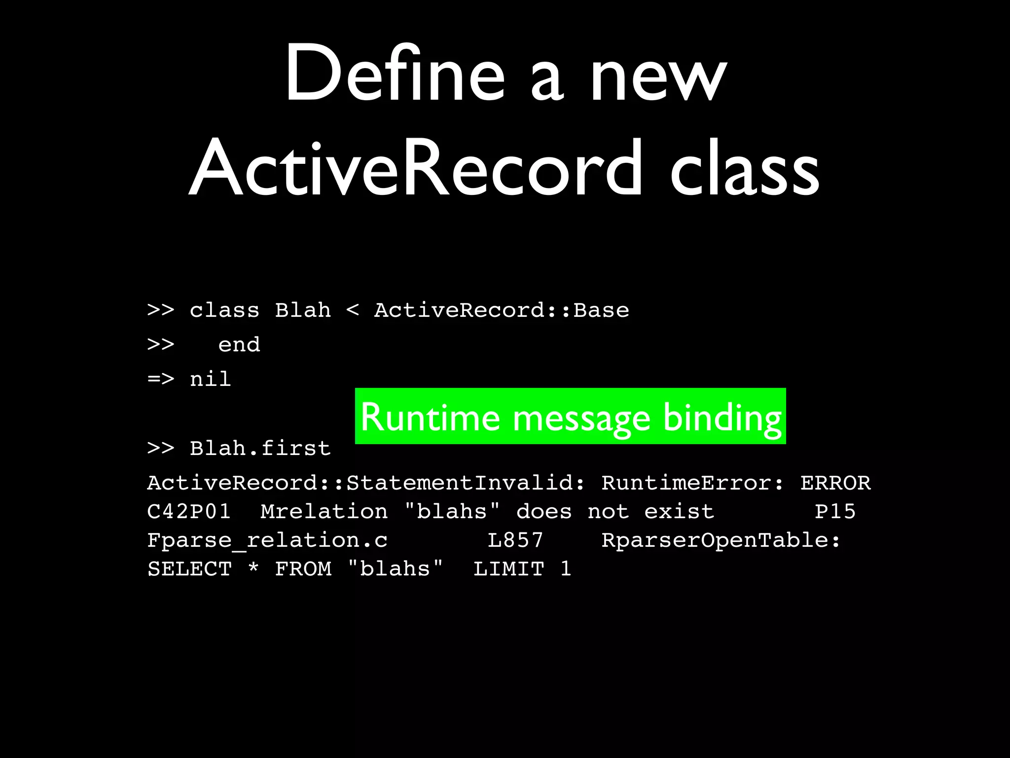 Deﬁne a new
  ActiveRecord class
>> class Blah < ActiveRecord::Base
>>   end
=> nil
              Runtime message binding
>> Blah.first
ActiveRecord::StatementInvalid: RuntimeError: ERROR
C42P01 Mrelation "blahs" does not exist        P15
Fparse_relation.c       L857    RparserOpenTable:
SELECT * FROM "blahs" LIMIT 1
 