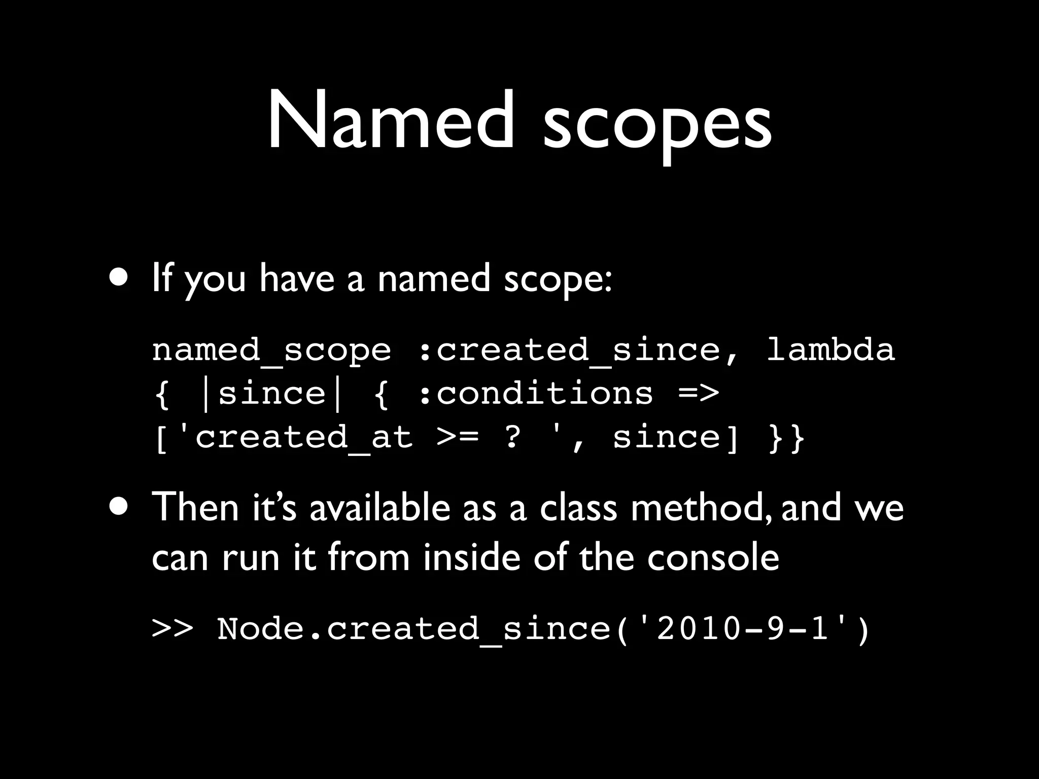 Named scopes
• If you have a named scope:
  named_scope :created_since, lambda
  { |since| { :conditions =>
  ['created_at >= ? ', since] }}

• Then it’s available as a class method, and we
  can run it from inside of the console
  >> Node.created_since('2010-9-1')
 