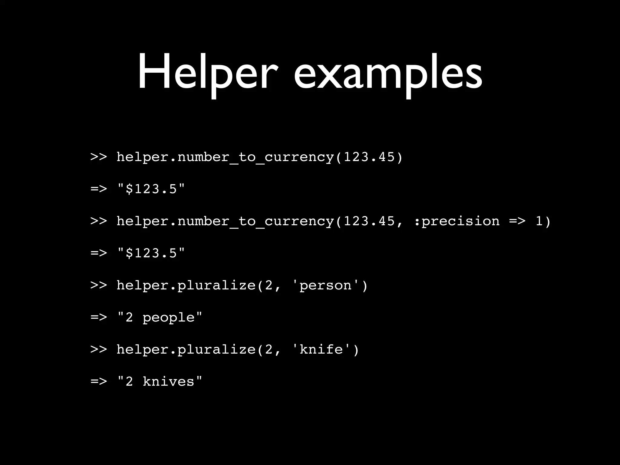 Helper examples
>> helper.number_to_currency(123.45)

=> "$123.5"

>> helper.number_to_currency(123.45, :precision => 1)

=> "$123.5"

>> helper.pluralize(2, 'person')

=> "2 people"

>> helper.pluralize(2, 'knife')

=> "2 knives"
 
