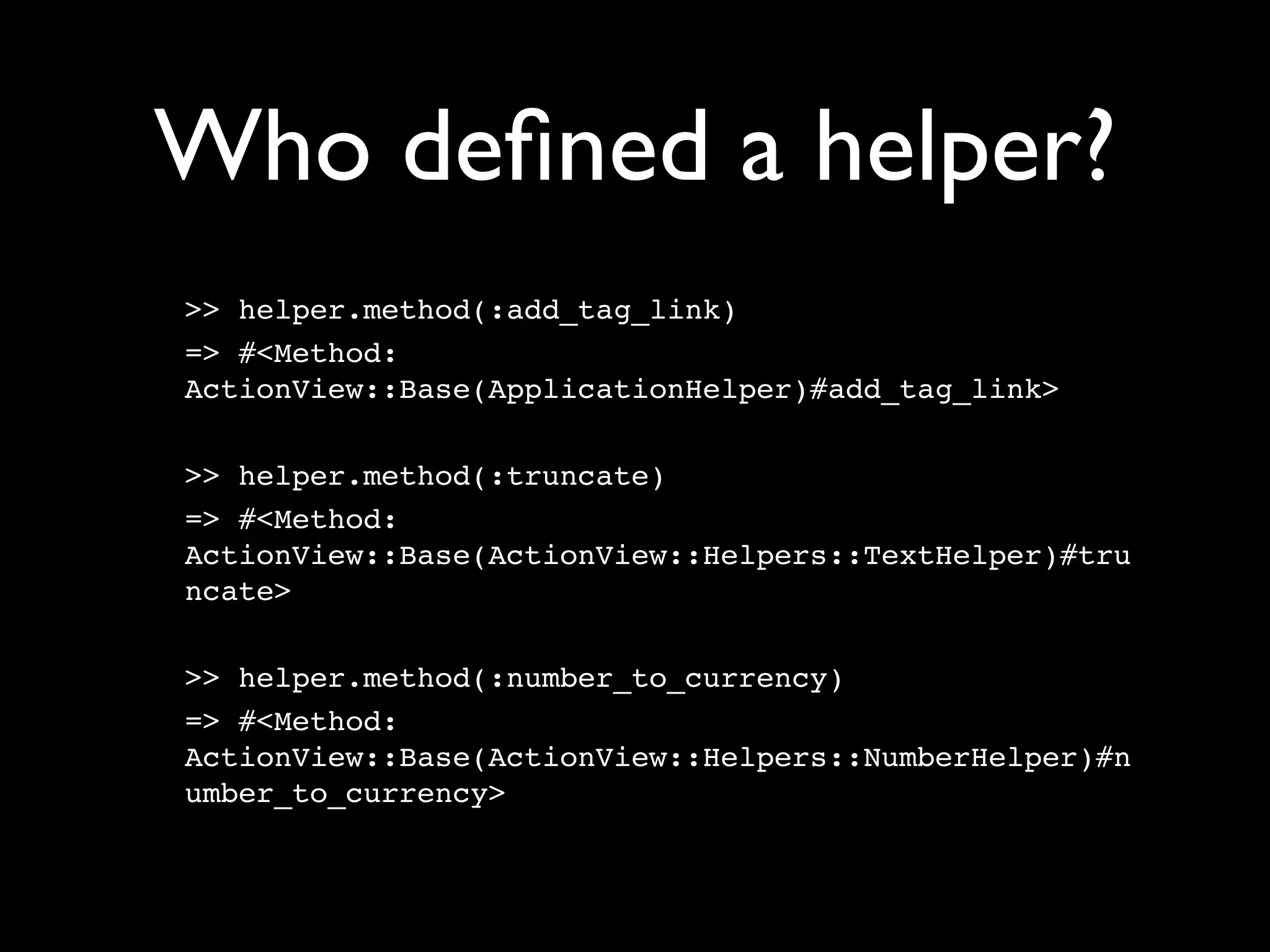 Who deﬁned a helper?
>> helper.method(:add_tag_link)
=> #<Method:
ActionView::Base(ApplicationHelper)#add_tag_link>

>> helper.method(:truncate)
=> #<Method:
ActionView::Base(ActionView::Helpers::TextHelper)#tru
ncate>

>> helper.method(:number_to_currency)
=> #<Method:
ActionView::Base(ActionView::Helpers::NumberHelper)#n
umber_to_currency>
 