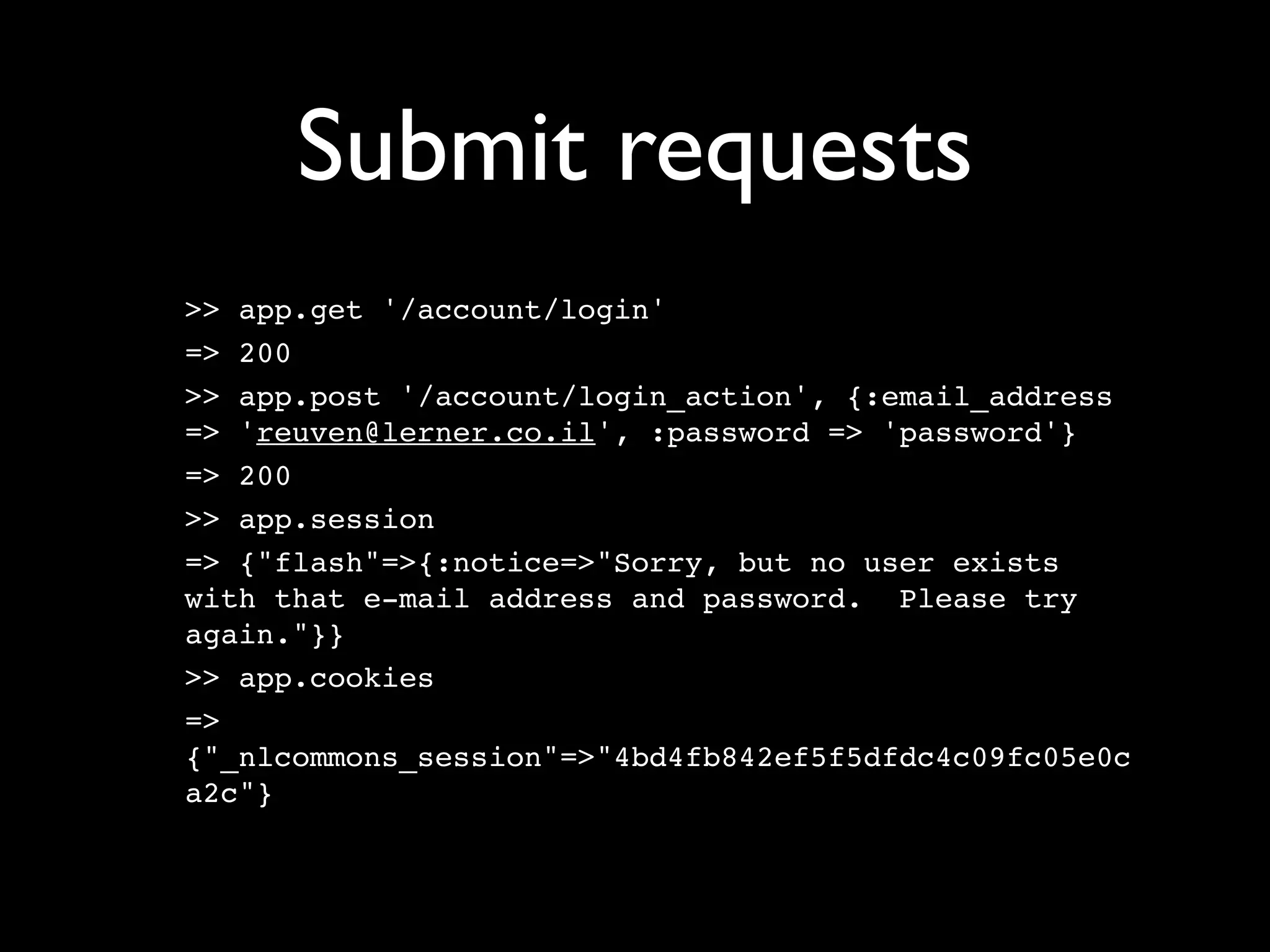 Submit requests
>> app.get '/account/login'
=> 200
>> app.post '/account/login_action', {:email_address
=> 'reuven@lerner.co.il', :password => 'password'}
=> 200
>> app.session
=> {"flash"=>{:notice=>"Sorry, but no user exists
with that e-mail address and password. Please try
again."}}
>> app.cookies
=>
{"_nlcommons_session"=>"4bd4fb842ef5f5dfdc4c09fc05e0c
a2c"}
 