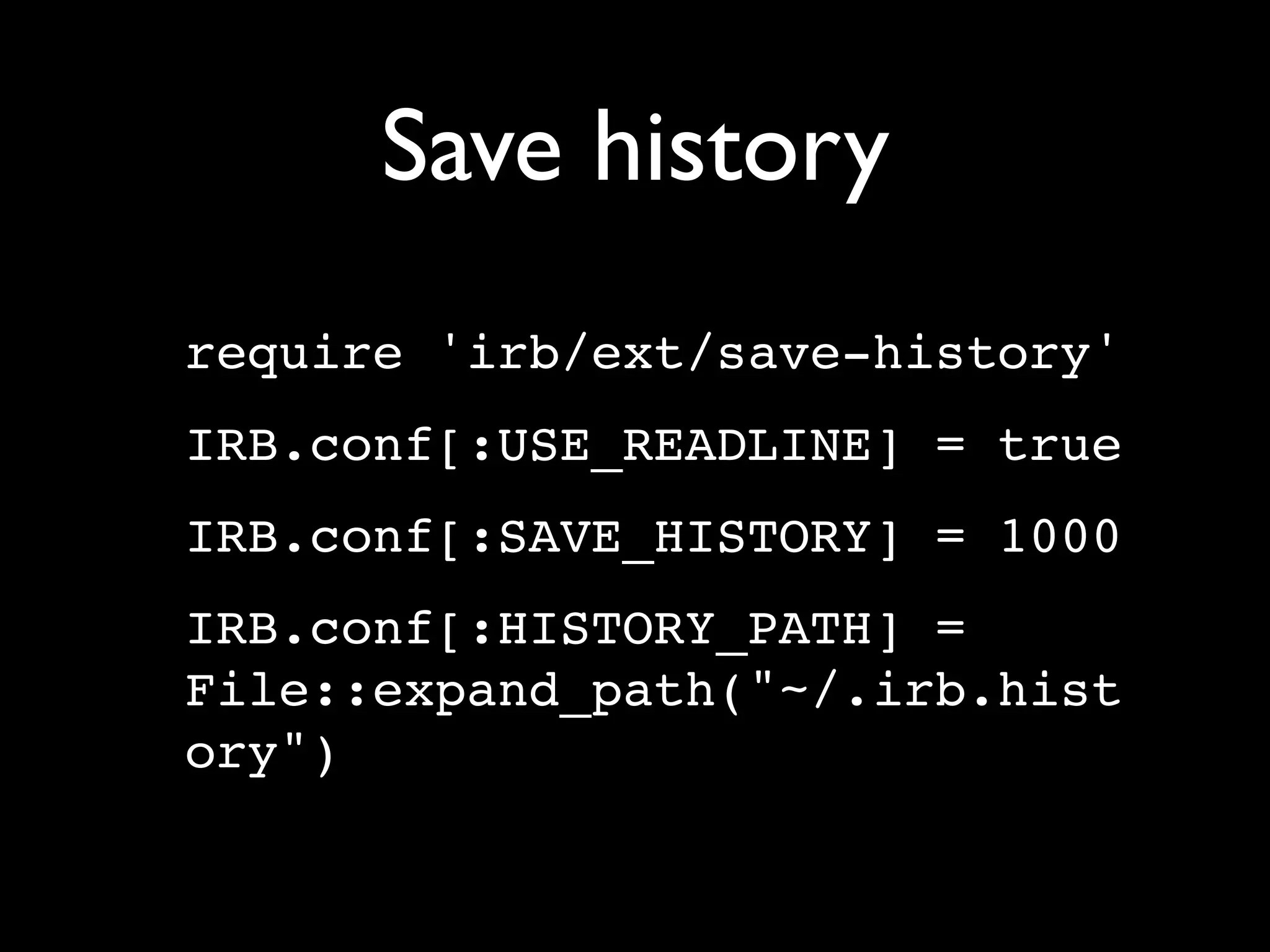 Save history
require 'irb/ext/save-history'
IRB.conf[:USE_READLINE] = true
IRB.conf[:SAVE_HISTORY] = 1000
IRB.conf[:HISTORY_PATH] =
File::expand_path("~/.irb.hist
ory")
 