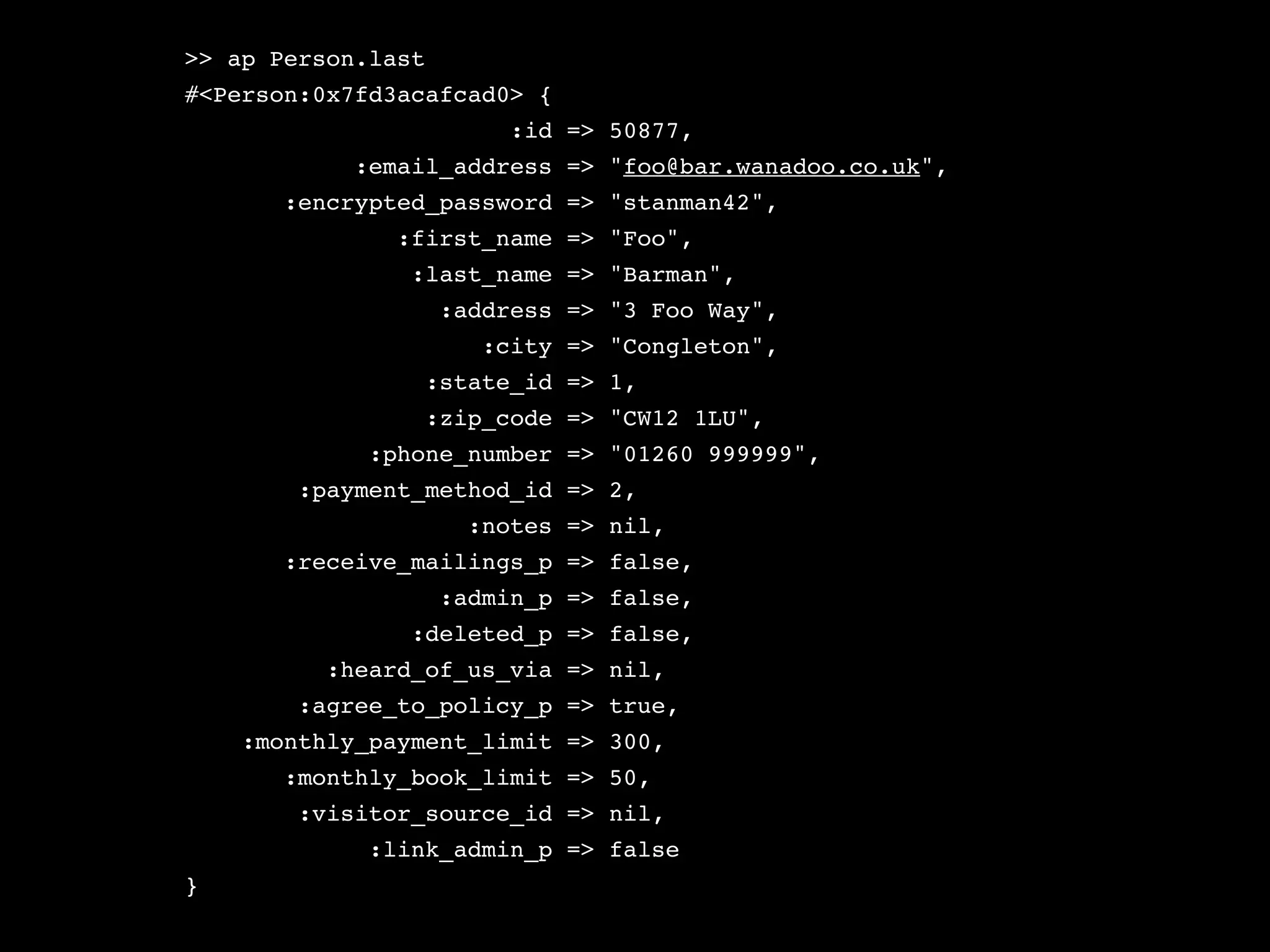 >> ap Person.last
#<Person:0x7fd3acafcad0> {
                         :id => 50877,
            :email_address => "foo@bar.wanadoo.co.uk",
       :encrypted_password => "stanman42",
               :first_name => "Foo",
                :last_name => "Barman",
                    :address => "3 Foo Way",
                       :city => "Congleton",
                 :state_id => 1,
                 :zip_code => "CW12 1LU",
             :phone_number => "01260 999999",
        :payment_method_id => 2,
                      :notes => nil,
       :receive_mailings_p => false,
                    :admin_p => false,
                :deleted_p => false,
          :heard_of_us_via => nil,
        :agree_to_policy_p => true,
    :monthly_payment_limit => 300,
       :monthly_book_limit => 50,
        :visitor_source_id => nil,
             :link_admin_p => false
}
 