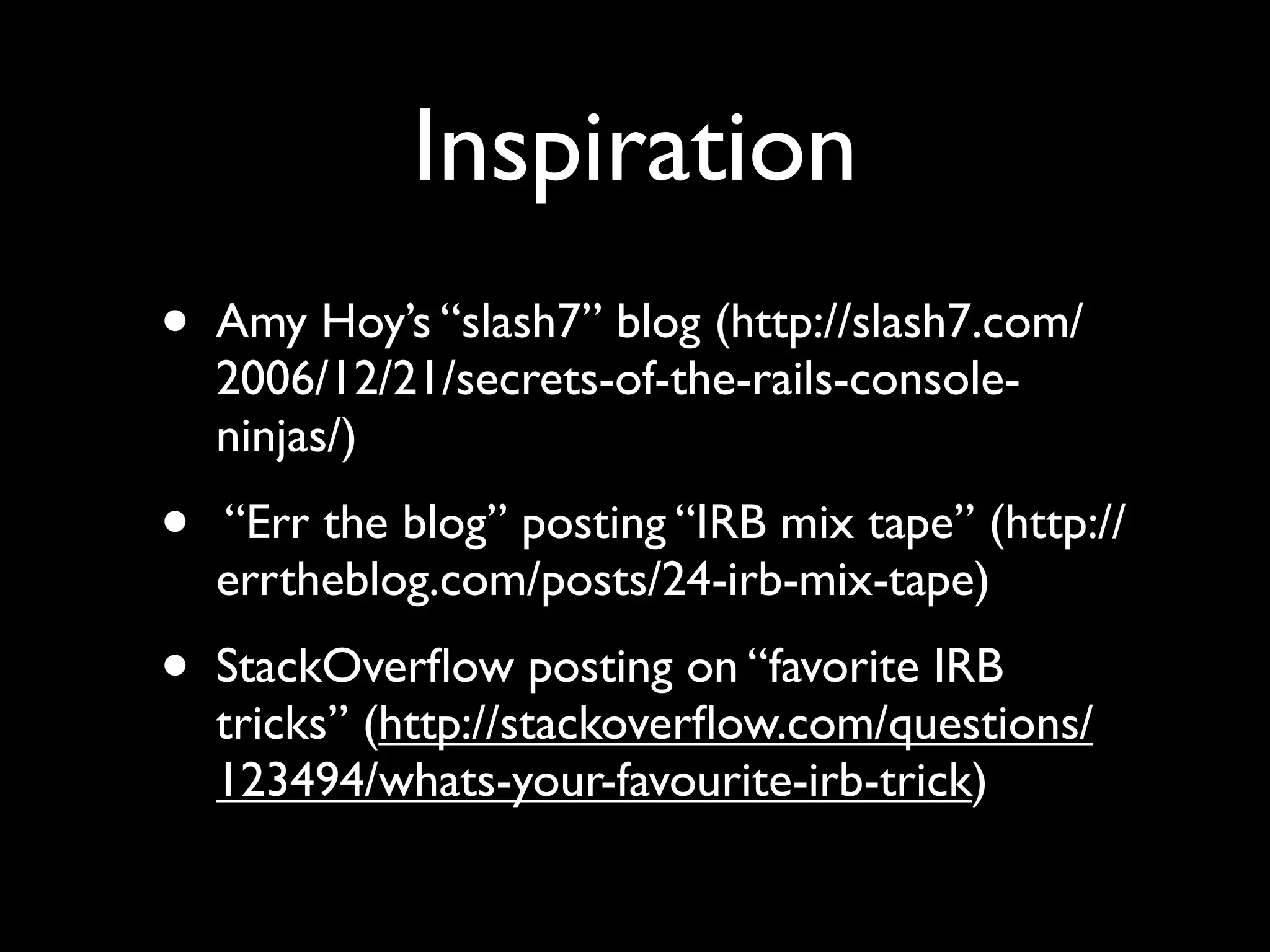 Inspiration
•   Amy Hoy’s “slash7” blog (http://slash7.com/
    2006/12/21/secrets-of-the-rails-console-
    ninjas/)
•   “Err the blog” posting “IRB mix tape” (http://
    errtheblog.com/posts/24-irb-mix-tape)
•   StackOverﬂow posting on “favorite IRB
    tricks” (http://stackoverﬂow.com/questions/
    123494/whats-your-favourite-irb-trick)
 