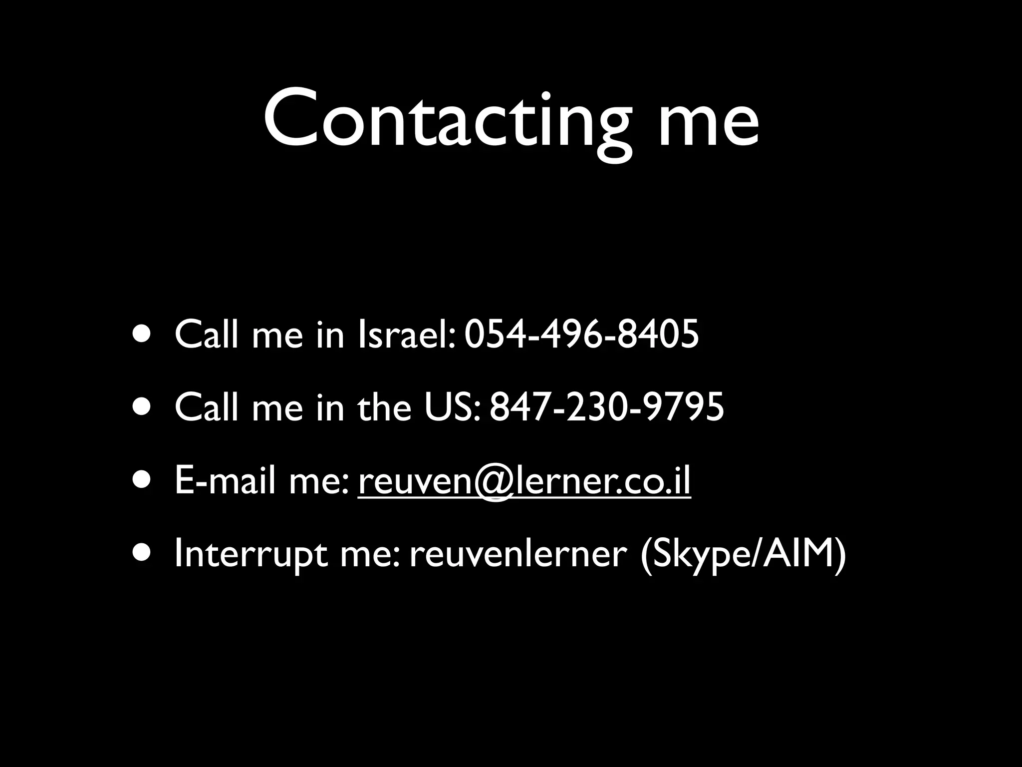 Contacting me

• Call me in Israel: 054-496-8405
• Call me in the US: 847-230-9795
• E-mail me: reuven@lerner.co.il
• Interrupt me: reuvenlerner (Skype/AIM)
 