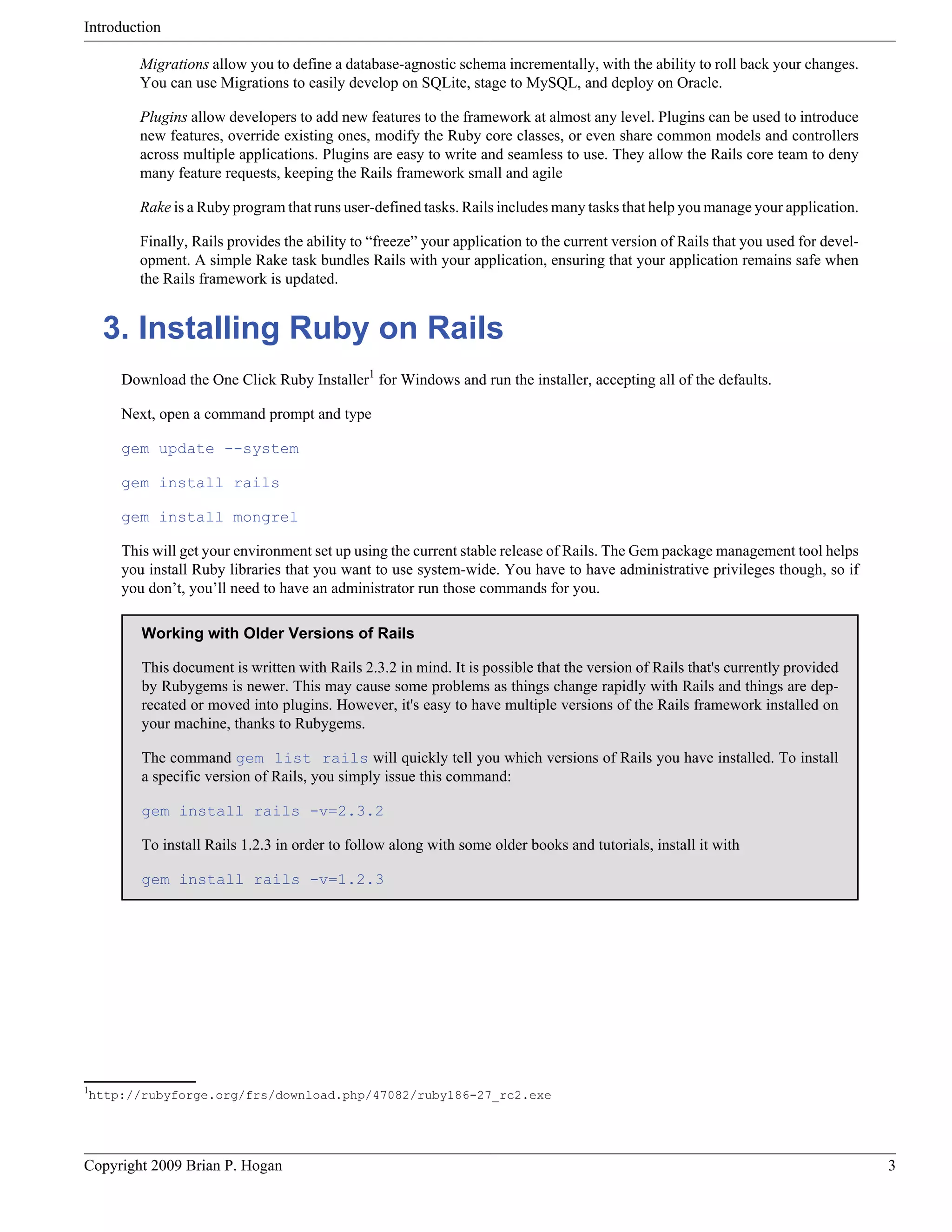 Introduction Migrations allow you to define a database-agnostic schema incrementally, with the ability to roll back your changes. You can use Migrations to easily develop on SQLite, stage to MySQL, and deploy on Oracle. Plugins allow developers to add new features to the framework at almost any level. Plugins can be used to introduce new features, override existing ones, modify the Ruby core classes, or even share common models and controllers across multiple applications. Plugins are easy to write and seamless to use. They allow the Rails core team to deny many feature requests, keeping the Rails framework small and agile Rake is a Ruby program that runs user-defined tasks. Rails includes many tasks that help you manage your application. Finally, Rails provides the ability to “freeze” your application to the current version of Rails that you used for devel- opment. A simple Rake task bundles Rails with your application, ensuring that your application remains safe when the Rails framework is updated. 3. Installing Ruby on Rails Download the One Click Ruby Installer1 for Windows and run the installer, accepting all of the defaults. Next, open a command prompt and type gem update --system gem install rails gem install mongrel This will get your environment set up using the current stable release of Rails. The Gem package management tool helps you install Ruby libraries that you want to use system-wide. You have to have administrative privileges though, so if you don’t, you’ll need to have an administrator run those commands for you. Working with Older Versions of Rails This document is written with Rails 2.3.2 in mind. It is possible that the version of Rails that's currently provided by Rubygems is newer. This may cause some problems as things change rapidly with Rails and things are dep- recated or moved into plugins. However, it's easy to have multiple versions of the Rails framework installed on your machine, thanks to Rubygems. The command gem list rails will quickly tell you which versions of Rails you have installed. To install a specific version of Rails, you simply issue this command: gem install rails -v=2.3.2 To install Rails 1.2.3 in order to follow along with some older books and tutorials, install it with gem install rails -v=1.2.3 1 http://rubyforge.org/frs/download.php/47082/ruby186-27_rc2.exe Copyright 2009 Brian P. Hogan 3 
