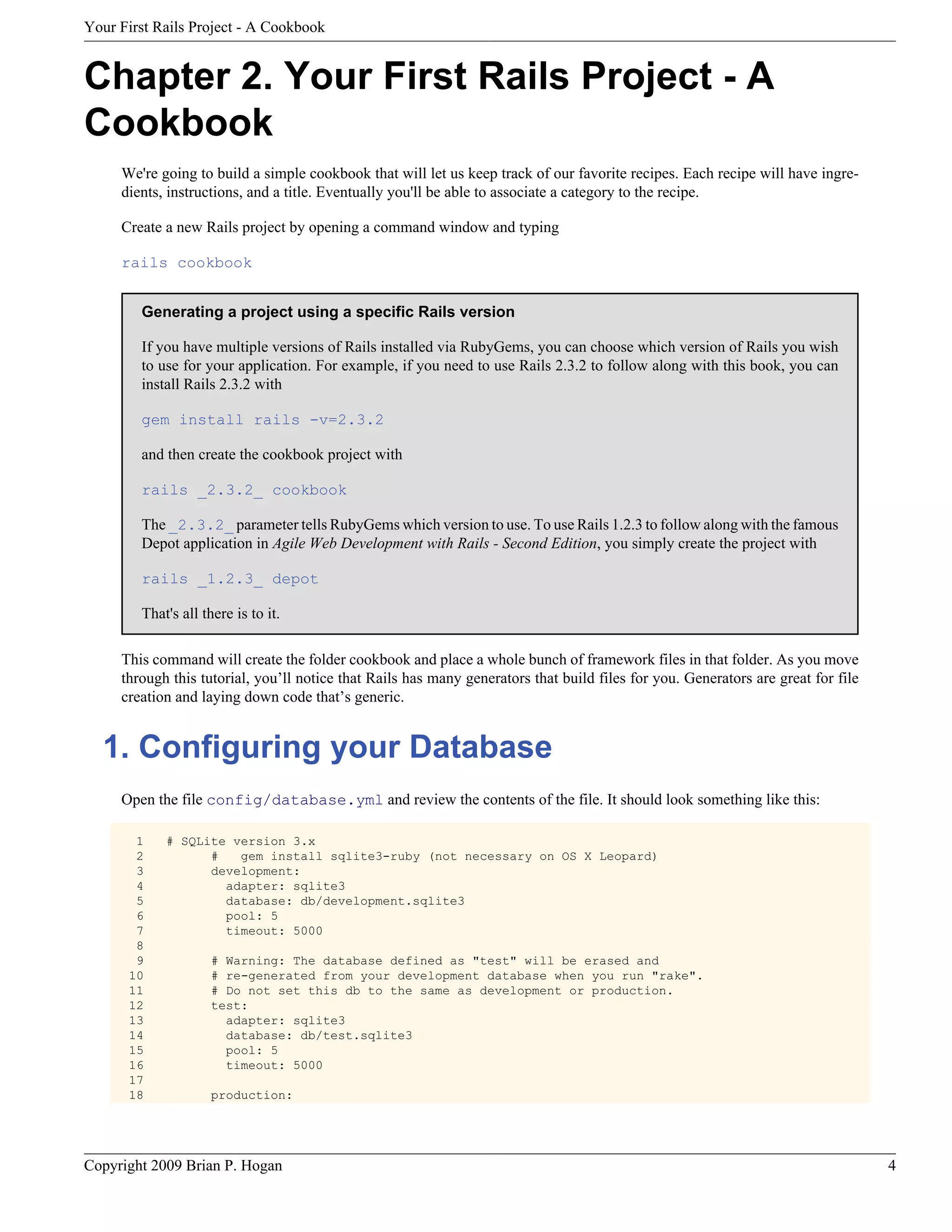 Your First Rails Project - A Cookbook Chapter 2. Your First Rails Project - A Cookbook We're going to build a simple cookbook that will let us keep track of our favorite recipes. Each recipe will have ingre- dients, instructions, and a title. Eventually you'll be able to associate a category to the recipe. Create a new Rails project by opening a command window and typing rails cookbook Generating a project using a specific Rails version If you have multiple versions of Rails installed via RubyGems, you can choose which version of Rails you wish to use for your application. For example, if you need to use Rails 2.3.2 to follow along with this book, you can install Rails 2.3.2 with gem install rails -v=2.3.2 and then create the cookbook project with rails _2.3.2_ cookbook The _2.3.2_ parameter tells RubyGems which version to use. To use Rails 1.2.3 to follow along with the famous Depot application in Agile Web Development with Rails - Second Edition, you simply create the project with rails _1.2.3_ depot That's all there is to it. This command will create the folder cookbook and place a whole bunch of framework files in that folder. As you move through this tutorial, you’ll notice that Rails has many generators that build files for you. Generators are great for file creation and laying down code that’s generic. 1. Configuring your Database Open the file config/database.yml and review the contents of the file. It should look something like this: 1 # SQLite version 3.x 2 # gem install sqlite3-ruby (not necessary on OS X Leopard) 3 development: 4 adapter: sqlite3 5 database: db/development.sqlite3 6 pool: 5 7 timeout: 5000 8 9 # Warning: The database defined as "test" will be erased and 10 # re-generated from your development database when you run "rake". 11 # Do not set this db to the same as development or production. 12 test: 13 adapter: sqlite3 14 database: db/test.sqlite3 15 pool: 5 16 timeout: 5000 17 18 production: Copyright 2009 Brian P. Hogan 4 