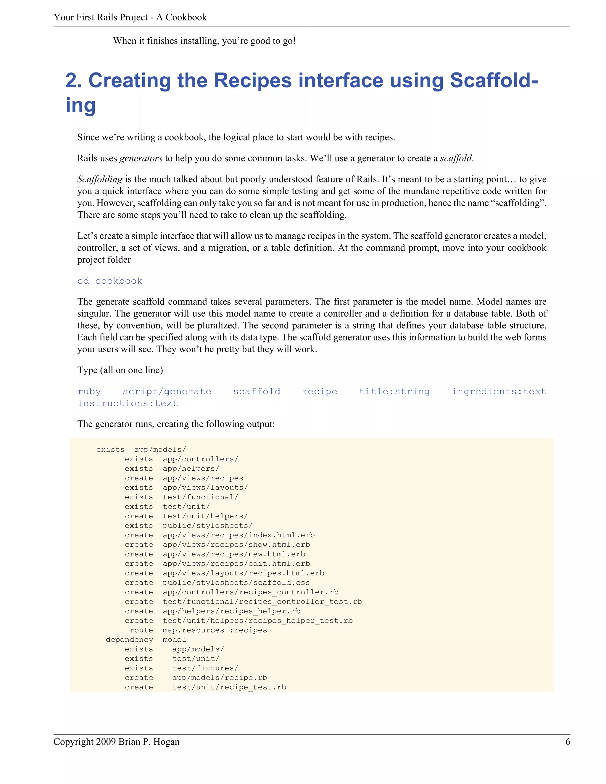 Your First Rails Project - A Cookbook When it finishes installing, you’re good to go! 2. Creating the Recipes interface using Scaffold- ing Since we’re writing a cookbook, the logical place to start would be with recipes. Rails uses generators to help you do some common tasks. We’ll use a generator to create a scaffold. Scaffolding is the much talked about but poorly understood feature of Rails. It’s meant to be a starting point… to give you a quick interface where you can do some simple testing and get some of the mundane repetitive code written for you. However, scaffolding can only take you so far and is not meant for use in production, hence the name “scaffolding”. There are some steps you’ll need to take to clean up the scaffolding. Let’s create a simple interface that will allow us to manage recipes in the system. The scaffold generator creates a model, controller, a set of views, and a migration, or a table definition. At the command prompt, move into your cookbook project folder cd cookbook The generate scaffold command takes several parameters. The first parameter is the model name. Model names are singular. The generator will use this model name to create a controller and a definition for a database table. Both of these, by convention, will be pluralized. The second parameter is a string that defines your database table structure. Each field can be specified along with its data type. The scaffold generator uses this information to build the web forms your users will see. They won’t be pretty but they will work. Type (all on one line) ruby script/generate scaffold recipe title:string ingredients:text instructions:text The generator runs, creating the following output: exists app/models/ exists app/controllers/ exists app/helpers/ create app/views/recipes exists app/views/layouts/ exists test/functional/ exists test/unit/ create test/unit/helpers/ exists public/stylesheets/ create app/views/recipes/index.html.erb create app/views/recipes/show.html.erb create app/views/recipes/new.html.erb create app/views/recipes/edit.html.erb create app/views/layouts/recipes.html.erb create public/stylesheets/scaffold.css create app/controllers/recipes_controller.rb create test/functional/recipes_controller_test.rb create app/helpers/recipes_helper.rb create test/unit/helpers/recipes_helper_test.rb route map.resources :recipes dependency model exists app/models/ exists test/unit/ exists test/fixtures/ create app/models/recipe.rb create test/unit/recipe_test.rb Copyright 2009 Brian P. Hogan 6 