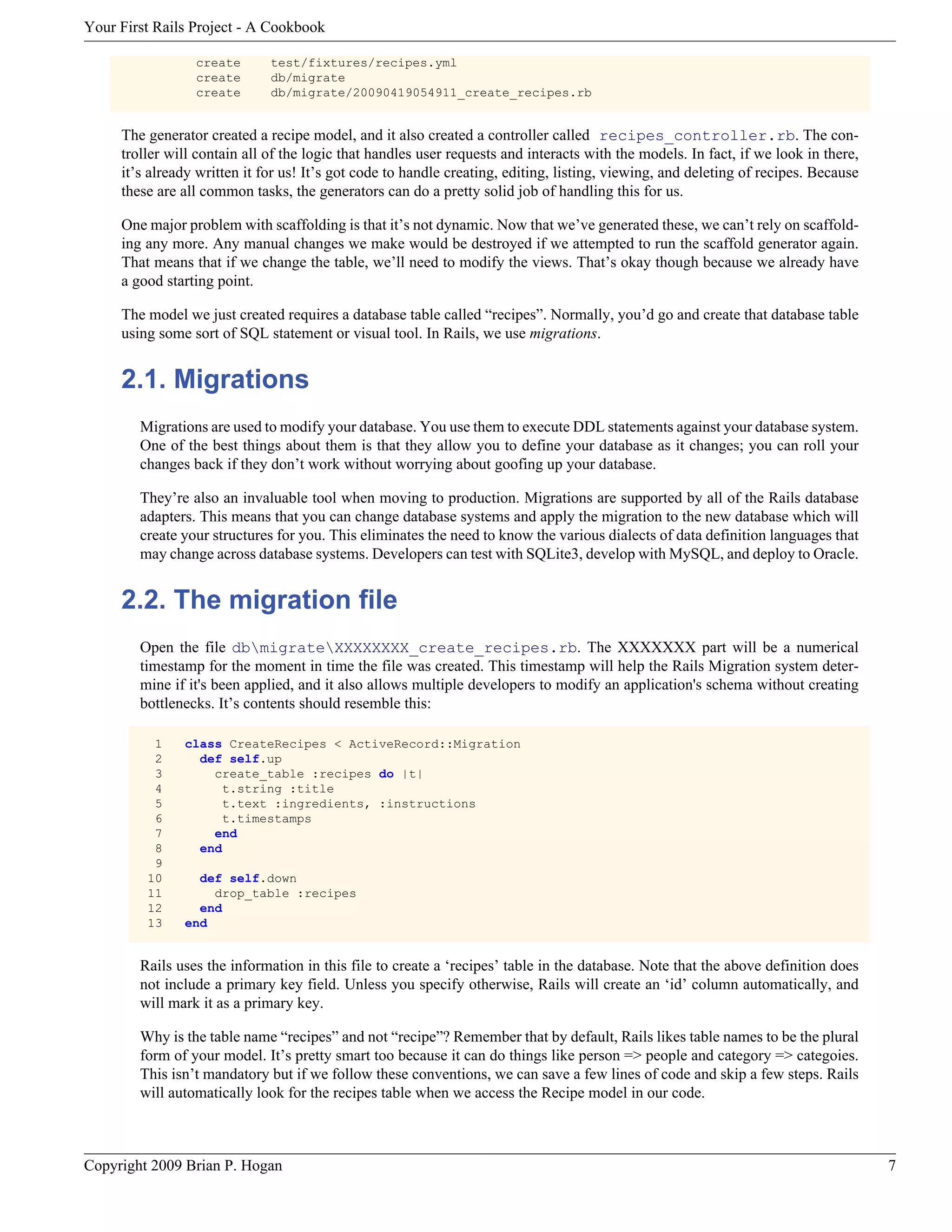 Your First Rails Project - A Cookbook create test/fixtures/recipes.yml create db/migrate create db/migrate/20090419054911_create_recipes.rb The generator created a recipe model, and it also created a controller called recipes_controller.rb. The con- troller will contain all of the logic that handles user requests and interacts with the models. In fact, if we look in there, it’s already written it for us! It’s got code to handle creating, editing, listing, viewing, and deleting of recipes. Because these are all common tasks, the generators can do a pretty solid job of handling this for us. One major problem with scaffolding is that it’s not dynamic. Now that we’ve generated these, we can’t rely on scaffold- ing any more. Any manual changes we make would be destroyed if we attempted to run the scaffold generator again. That means that if we change the table, we’ll need to modify the views. That’s okay though because we already have a good starting point. The model we just created requires a database table called “recipes”. Normally, you’d go and create that database table using some sort of SQL statement or visual tool. In Rails, we use migrations. 2.1. Migrations Migrations are used to modify your database. You use them to execute DDL statements against your database system. One of the best things about them is that they allow you to define your database as it changes; you can roll your changes back if they don’t work without worrying about goofing up your database. They’re also an invaluable tool when moving to production. Migrations are supported by all of the Rails database adapters. This means that you can change database systems and apply the migration to the new database which will create your structures for you. This eliminates the need to know the various dialects of data definition languages that may change across database systems. Developers can test with SQLite3, develop with MySQL, and deploy to Oracle. 2.2. The migration file Open the file dbmigrateXXXXXXXX_create_recipes.rb. The XXXXXXX part will be a numerical timestamp for the moment in time the file was created. This timestamp will help the Rails Migration system deter- mine if it's been applied, and it also allows multiple developers to modify an application's schema without creating bottlenecks. It’s contents should resemble this: 1 class CreateRecipes < ActiveRecord::Migration 2 def self.up 3 create_table :recipes do |t| 4 t.string :title 5 t.text :ingredients, :instructions 6 t.timestamps 7 end 8 end 9 10 def self.down 11 drop_table :recipes 12 end 13 end Rails uses the information in this file to create a ‘recipes’ table in the database. Note that the above definition does not include a primary key field. Unless you specify otherwise, Rails will create an ‘id’ column automatically, and will mark it as a primary key. Why is the table name “recipes” and not “recipe”? Remember that by default, Rails likes table names to be the plural form of your model. It’s pretty smart too because it can do things like person => people and category => categoies. This isn’t mandatory but if we follow these conventions, we can save a few lines of code and skip a few steps. Rails will automatically look for the recipes table when we access the Recipe model in our code. Copyright 2009 Brian P. Hogan 7 