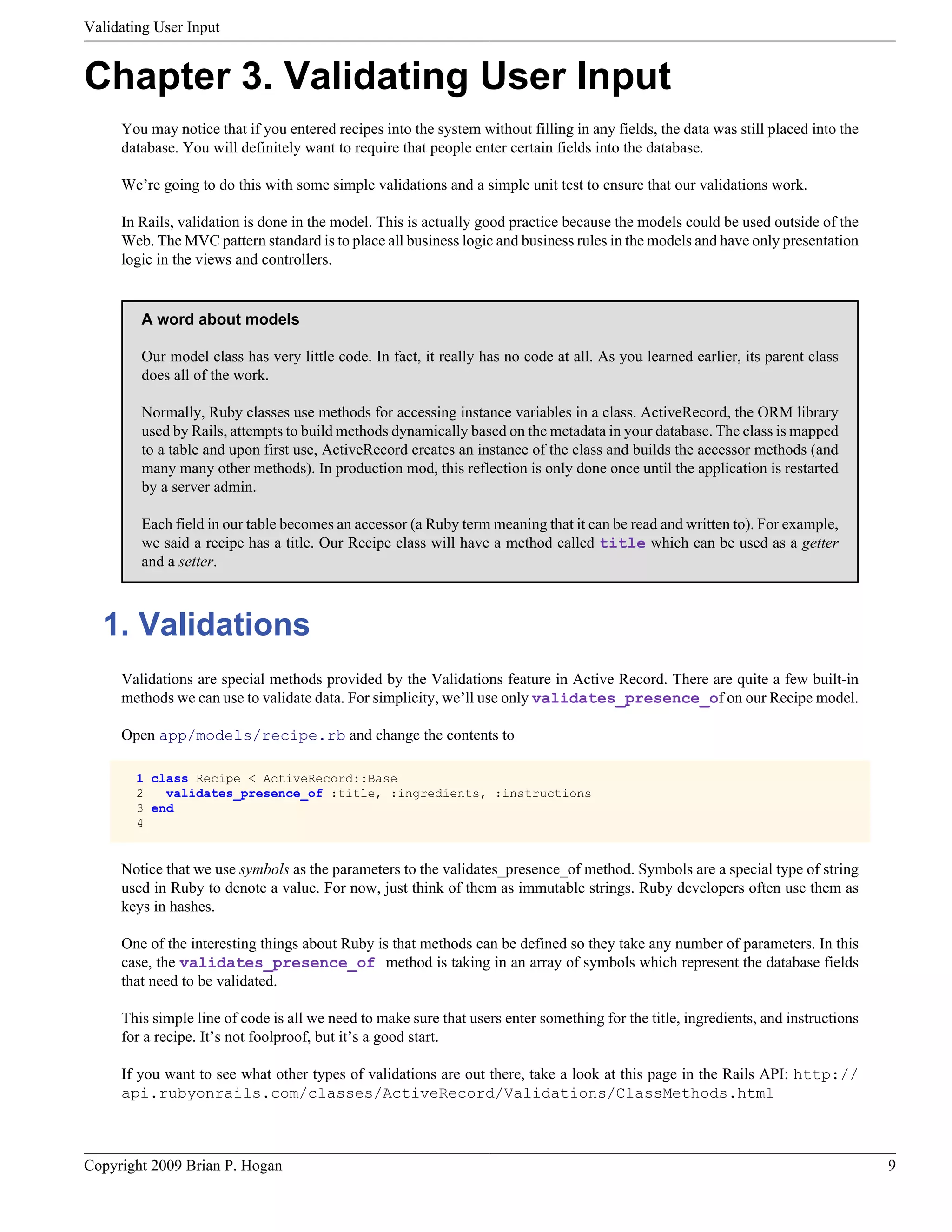 Validating User Input Chapter 3. Validating User Input You may notice that if you entered recipes into the system without filling in any fields, the data was still placed into the database. You will definitely want to require that people enter certain fields into the database. We’re going to do this with some simple validations and a simple unit test to ensure that our validations work. In Rails, validation is done in the model. This is actually good practice because the models could be used outside of the Web. The MVC pattern standard is to place all business logic and business rules in the models and have only presentation logic in the views and controllers. A word about models Our model class has very little code. In fact, it really has no code at all. As you learned earlier, its parent class does all of the work. Normally, Ruby classes use methods for accessing instance variables in a class. ActiveRecord, the ORM library used by Rails, attempts to build methods dynamically based on the metadata in your database. The class is mapped to a table and upon first use, ActiveRecord creates an instance of the class and builds the accessor methods (and many many other methods). In production mod, this reflection is only done once until the application is restarted by a server admin. Each field in our table becomes an accessor (a Ruby term meaning that it can be read and written to). For example, we said a recipe has a title. Our Recipe class will have a method called title which can be used as a getter and a setter. 1. Validations Validations are special methods provided by the Validations feature in Active Record. There are quite a few built-in methods we can use to validate data. For simplicity, we’ll use only validates_presence_of on our Recipe model. Open app/models/recipe.rb and change the contents to 1 class Recipe < ActiveRecord::Base 2 validates_presence_of :title, :ingredients, :instructions 3 end 4 Notice that we use symbols as the parameters to the validates_presence_of method. Symbols are a special type of string used in Ruby to denote a value. For now, just think of them as immutable strings. Ruby developers often use them as keys in hashes. One of the interesting things about Ruby is that methods can be defined so they take any number of parameters. In this case, the validates_presence_of method is taking in an array of symbols which represent the database fields that need to be validated. This simple line of code is all we need to make sure that users enter something for the title, ingredients, and instructions for a recipe. It’s not foolproof, but it’s a good start. If you want to see what other types of validations are out there, take a look at this page in the Rails API: http:// api.rubyonrails.com/classes/ActiveRecord/Validations/ClassMethods.html Copyright 2009 Brian P. Hogan 9 
