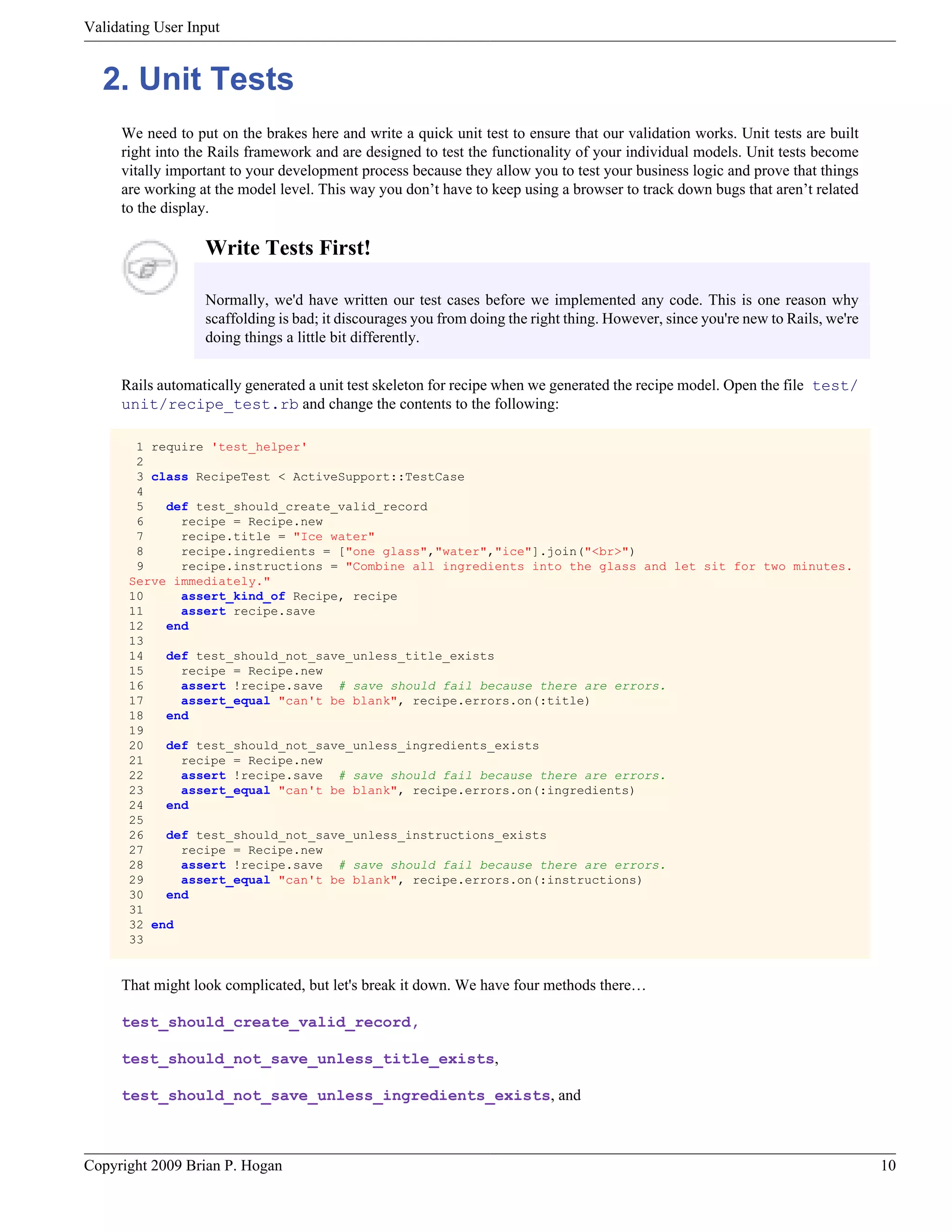 Validating User Input 2. Unit Tests We need to put on the brakes here and write a quick unit test to ensure that our validation works. Unit tests are built right into the Rails framework and are designed to test the functionality of your individual models. Unit tests become vitally important to your development process because they allow you to test your business logic and prove that things are working at the model level. This way you don’t have to keep using a browser to track down bugs that aren’t related to the display. Write Tests First! Normally, we'd have written our test cases before we implemented any code. This is one reason why scaffolding is bad; it discourages you from doing the right thing. However, since you're new to Rails, we're doing things a little bit differently. Rails automatically generated a unit test skeleton for recipe when we generated the recipe model. Open the file test/ unit/recipe_test.rb and change the contents to the following: 1 require 'test_helper' 2 3 class RecipeTest < ActiveSupport::TestCase 4 5 def test_should_create_valid_record 6 recipe = Recipe.new 7 recipe.title = "Ice water" 8 recipe.ingredients = ["one glass","water","ice"].join("<br>") 9 recipe.instructions = "Combine all ingredients into the glass and let sit for two minutes. Serve immediately." 10 assert_kind_of Recipe, recipe 11 assert recipe.save 12 end 13 14 def test_should_not_save_unless_title_exists 15 recipe = Recipe.new 16 assert !recipe.save # save should fail because there are errors. 17 assert_equal "can't be blank", recipe.errors.on(:title) 18 end 19 20 def test_should_not_save_unless_ingredients_exists 21 recipe = Recipe.new 22 assert !recipe.save # save should fail because there are errors. 23 assert_equal "can't be blank", recipe.errors.on(:ingredients) 24 end 25 26 def test_should_not_save_unless_instructions_exists 27 recipe = Recipe.new 28 assert !recipe.save # save should fail because there are errors. 29 assert_equal "can't be blank", recipe.errors.on(:instructions) 30 end 31 32 end 33 That might look complicated, but let's break it down. We have four methods there… test_should_create_valid_record, test_should_not_save_unless_title_exists, test_should_not_save_unless_ingredients_exists, and Copyright 2009 Brian P. Hogan 10 