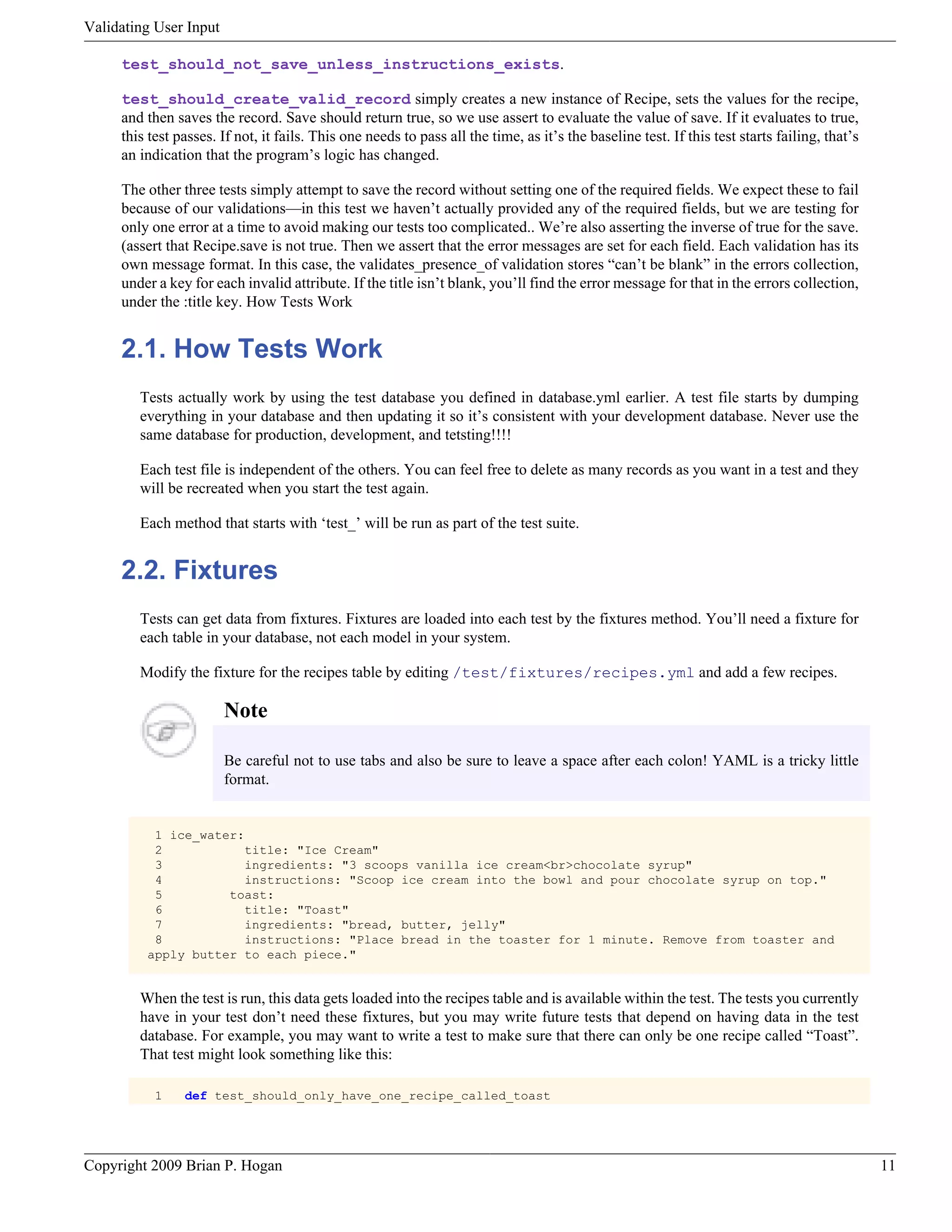 Validating User Input test_should_not_save_unless_instructions_exists. test_should_create_valid_record simply creates a new instance of Recipe, sets the values for the recipe, and then saves the record. Save should return true, so we use assert to evaluate the value of save. If it evaluates to true, this test passes. If not, it fails. This one needs to pass all the time, as it’s the baseline test. If this test starts failing, that’s an indication that the program’s logic has changed. The other three tests simply attempt to save the record without setting one of the required fields. We expect these to fail because of our validations—in this test we haven’t actually provided any of the required fields, but we are testing for only one error at a time to avoid making our tests too complicated.. We’re also asserting the inverse of true for the save. (assert that Recipe.save is not true. Then we assert that the error messages are set for each field. Each validation has its own message format. In this case, the validates_presence_of validation stores “can’t be blank” in the errors collection, under a key for each invalid attribute. If the title isn’t blank, you’ll find the error message for that in the errors collection, under the :title key. How Tests Work 2.1. How Tests Work Tests actually work by using the test database you defined in database.yml earlier. A test file starts by dumping everything in your database and then updating it so it’s consistent with your development database. Never use the same database for production, development, and tetsting!!!! Each test file is independent of the others. You can feel free to delete as many records as you want in a test and they will be recreated when you start the test again. Each method that starts with ‘test_’ will be run as part of the test suite. 2.2. Fixtures Tests can get data from fixtures. Fixtures are loaded into each test by the fixtures method. You’ll need a fixture for each table in your database, not each model in your system. Modify the fixture for the recipes table by editing /test/fixtures/recipes.yml and add a few recipes. Note Be careful not to use tabs and also be sure to leave a space after each colon! YAML is a tricky little format. 1 ice_water: 2 title: "Ice Cream" 3 ingredients: "3 scoops vanilla ice cream<br>chocolate syrup" 4 instructions: "Scoop ice cream into the bowl and pour chocolate syrup on top." 5 toast: 6 title: "Toast" 7 ingredients: "bread, butter, jelly" 8 instructions: "Place bread in the toaster for 1 minute. Remove from toaster and apply butter to each piece." When the test is run, this data gets loaded into the recipes table and is available within the test. The tests you currently have in your test don’t need these fixtures, but you may write future tests that depend on having data in the test database. For example, you may want to write a test to make sure that there can only be one recipe called “Toast”. That test might look something like this: 1 def test_should_only_have_one_recipe_called_toast Copyright 2009 Brian P. Hogan 11 