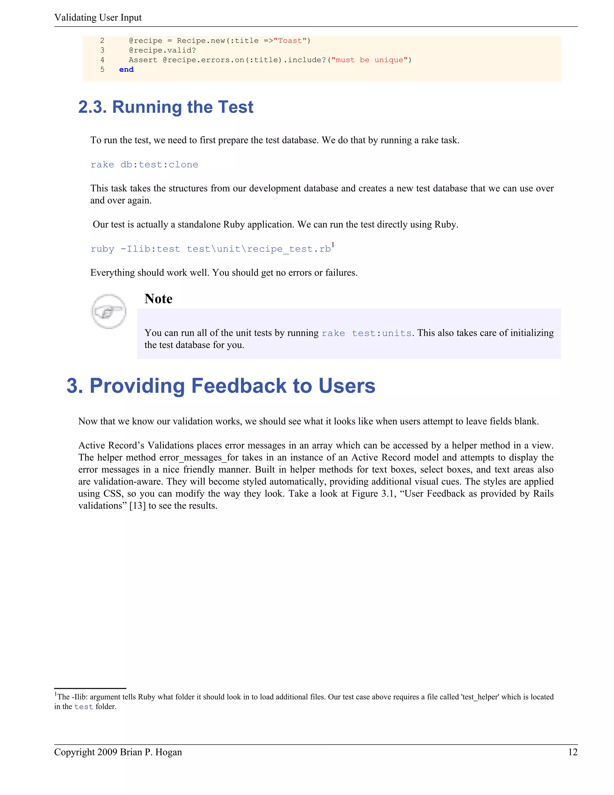 Validating User Input 2 @recipe = Recipe.new(:title =>"Toast") 3 @recipe.valid? 4 Assert @recipe.errors.on(:title).include?("must be unique") 5 end 2.3. Running the Test To run the test, we need to first prepare the test database. We do that by running a rake task. rake db:test:clone This task takes the structures from our development database and creates a new test database that we can use over and over again. Our test is actually a standalone Ruby application. We can run the test directly using Ruby. ruby -Ilib:test testunitrecipe_test.rb1 Everything should work well. You should get no errors or failures. Note You can run all of the unit tests by running rake test:units. This also takes care of initializing the test database for you. 3. Providing Feedback to Users Now that we know our validation works, we should see what it looks like when users attempt to leave fields blank. Active Record’s Validations places error messages in an array which can be accessed by a helper method in a view. The helper method error_messages_for takes in an instance of an Active Record model and attempts to display the error messages in a nice friendly manner. Built in helper methods for text boxes, select boxes, and text areas also are validation-aware. They will become styled automatically, providing additional visual cues. The styles are applied using CSS, so you can modify the way they look. Take a look at Figure 3.1, “User Feedback as provided by Rails validations” [13] to see the results. 1 The -Ilib: argument tells Ruby what folder it should look in to load additional files. Our test case above requires a file called 'test_helper' which is located in the test folder. Copyright 2009 Brian P. Hogan 12 