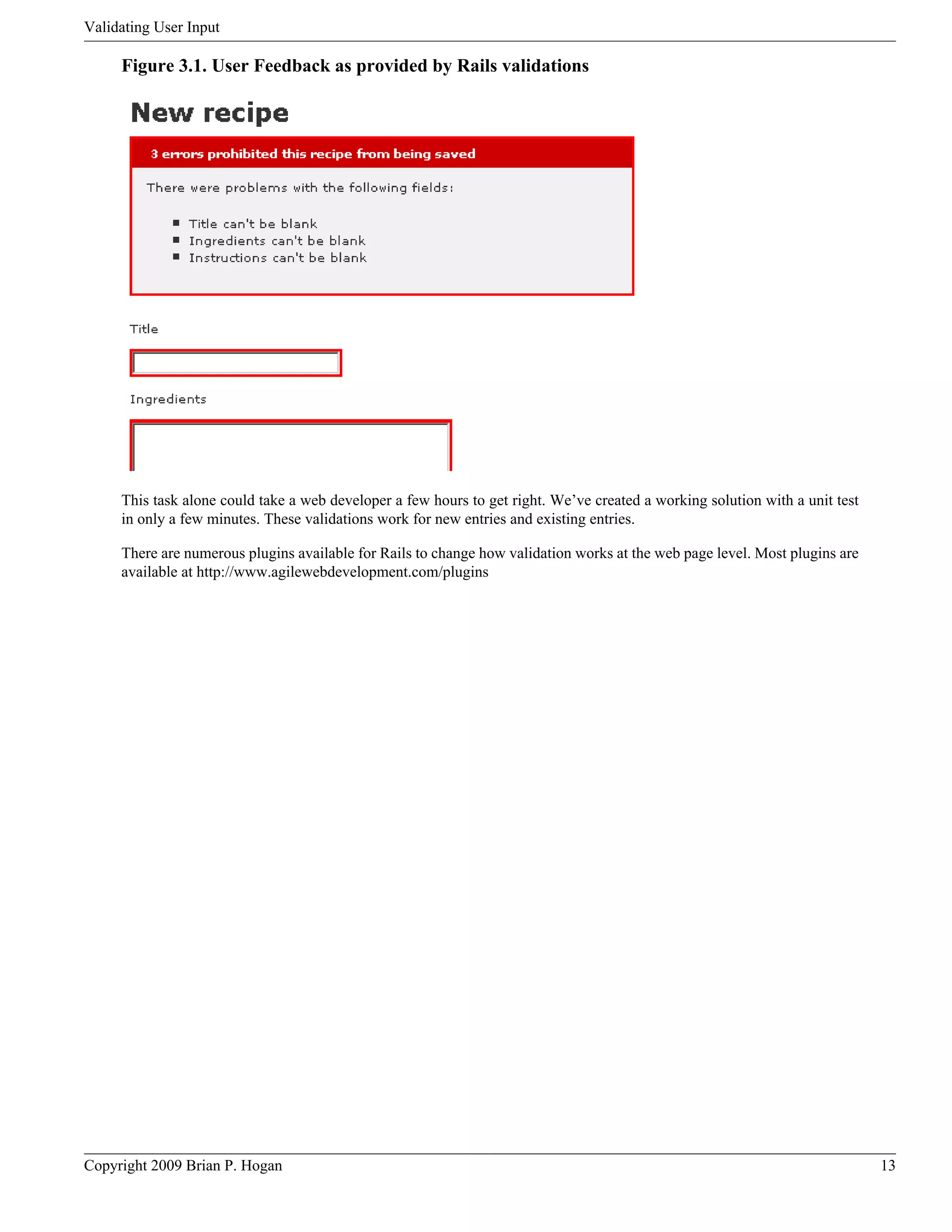 Validating User Input Figure 3.1. User Feedback as provided by Rails validations This task alone could take a web developer a few hours to get right. We’ve created a working solution with a unit test in only a few minutes. These validations work for new entries and existing entries. There are numerous plugins available for Rails to change how validation works at the web page level. Most plugins are available at http://www.agilewebdevelopment.com/plugins Copyright 2009 Brian P. Hogan 13 