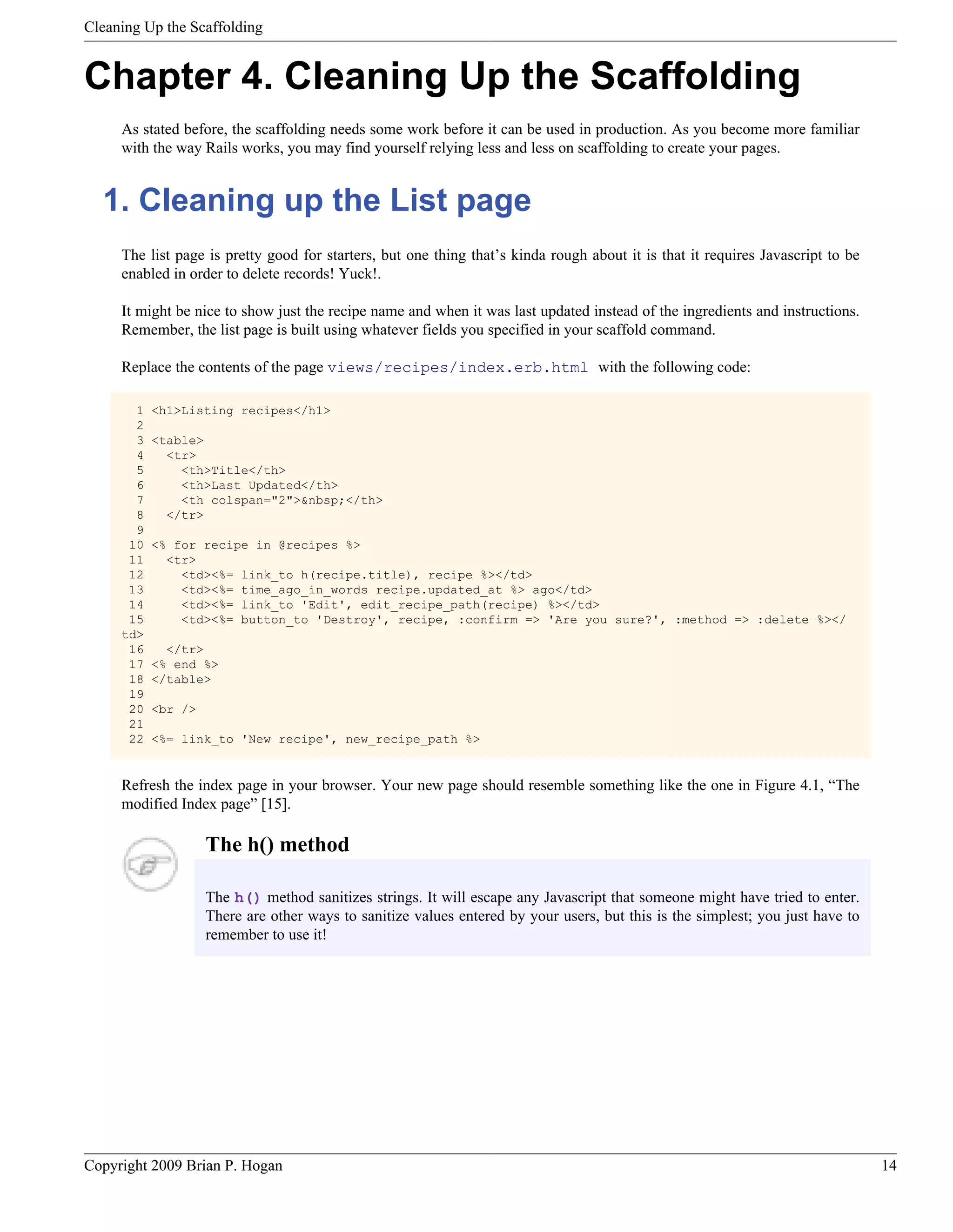 Cleaning Up the Scaffolding Chapter 4. Cleaning Up the Scaffolding As stated before, the scaffolding needs some work before it can be used in production. As you become more familiar with the way Rails works, you may find yourself relying less and less on scaffolding to create your pages. 1. Cleaning up the List page The list page is pretty good for starters, but one thing that’s kinda rough about it is that it requires Javascript to be enabled in order to delete records! Yuck!. It might be nice to show just the recipe name and when it was last updated instead of the ingredients and instructions. Remember, the list page is built using whatever fields you specified in your scaffold command. Replace the contents of the page views/recipes/index.erb.html with the following code: 1 <h1>Listing recipes</h1> 2 3 <table> 4 <tr> 5 <th>Title</th> 6 <th>Last Updated</th> 7 <th colspan="2">&nbsp;</th> 8 </tr> 9 10 <% for recipe in @recipes %> 11 <tr> 12 <td><%= link_to h(recipe.title), recipe %></td> 13 <td><%= time_ago_in_words recipe.updated_at %> ago</td> 14 <td><%= link_to 'Edit', edit_recipe_path(recipe) %></td> 15 <td><%= button_to 'Destroy', recipe, :confirm => 'Are you sure?', :method => :delete %></ td> 16 </tr> 17 <% end %> 18 </table> 19 20 <br /> 21 22 <%= link_to 'New recipe', new_recipe_path %> Refresh the index page in your browser. Your new page should resemble something like the one in Figure 4.1, “The modified Index page” [15]. The h() method The h() method sanitizes strings. It will escape any Javascript that someone might have tried to enter. There are other ways to sanitize values entered by your users, but this is the simplest; you just have to remember to use it! Copyright 2009 Brian P. Hogan 14 