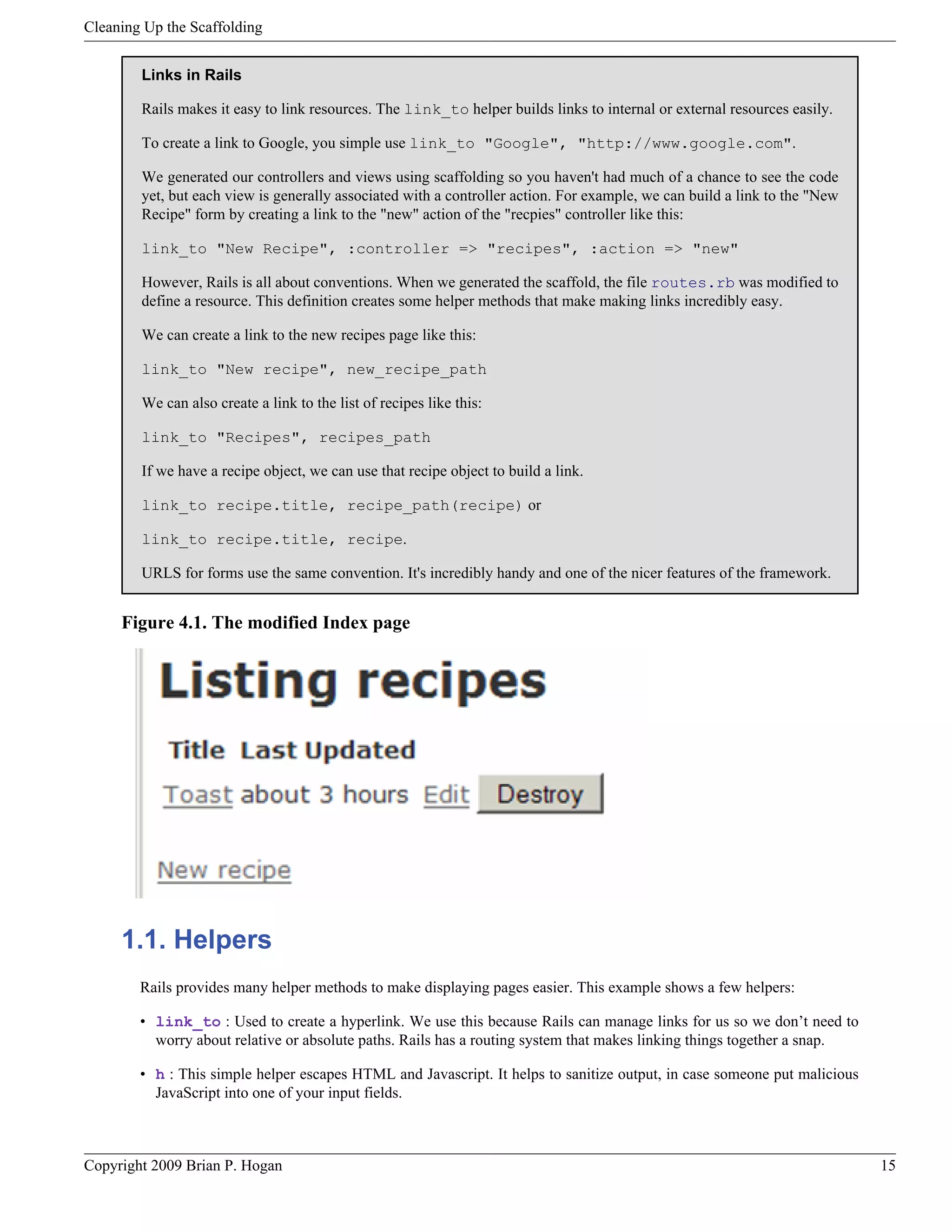 Cleaning Up the Scaffolding Links in Rails Rails makes it easy to link resources. The link_to helper builds links to internal or external resources easily. To create a link to Google, you simple use link_to "Google", "http://www.google.com". We generated our controllers and views using scaffolding so you haven't had much of a chance to see the code yet, but each view is generally associated with a controller action. For example, we can build a link to the "New Recipe" form by creating a link to the "new" action of the "recpies" controller like this: link_to "New Recipe", :controller => "recipes", :action => "new" However, Rails is all about conventions. When we generated the scaffold, the file routes.rb was modified to define a resource. This definition creates some helper methods that make making links incredibly easy. We can create a link to the new recipes page like this: link_to "New recipe", new_recipe_path We can also create a link to the list of recipes like this: link_to "Recipes", recipes_path If we have a recipe object, we can use that recipe object to build a link. link_to recipe.title, recipe_path(recipe) or link_to recipe.title, recipe. URLS for forms use the same convention. It's incredibly handy and one of the nicer features of the framework. Figure 4.1. The modified Index page 1.1. Helpers Rails provides many helper methods to make displaying pages easier. This example shows a few helpers: • link_to : Used to create a hyperlink. We use this because Rails can manage links for us so we don’t need to worry about relative or absolute paths. Rails has a routing system that makes linking things together a snap. • h : This simple helper escapes HTML and Javascript. It helps to sanitize output, in case someone put malicious JavaScript into one of your input fields. Copyright 2009 Brian P. Hogan 15 