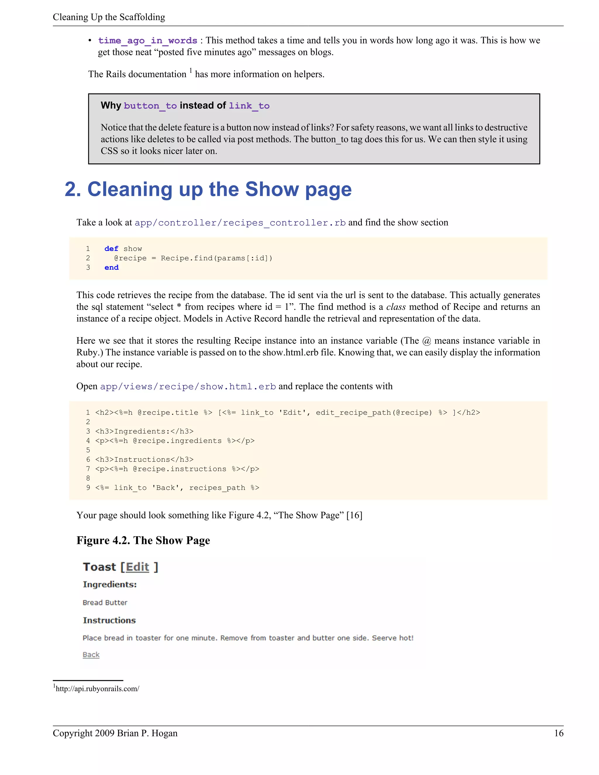 Cleaning Up the Scaffolding • time_ago_in_words : This method takes a time and tells you in words how long ago it was. This is how we get those neat “posted five minutes ago” messages on blogs. The Rails documentation 1 has more information on helpers. Why button_to instead of link_to Notice that the delete feature is a button now instead of links? For safety reasons, we want all links to destructive actions like deletes to be called via post methods. The button_to tag does this for us. We can then style it using CSS so it looks nicer later on. 2. Cleaning up the Show page Take a look at app/controller/recipes_controller.rb and find the show section 1 def show 2 @recipe = Recipe.find(params[:id]) 3 end This code retrieves the recipe from the database. The id sent via the url is sent to the database. This actually generates the sql statement “select * from recipes where id = 1”. The find method is a class method of Recipe and returns an instance of a recipe object. Models in Active Record handle the retrieval and representation of the data. Here we see that it stores the resulting Recipe instance into an instance variable (The @ means instance variable in Ruby.) The instance variable is passed on to the show.html.erb file. Knowing that, we can easily display the information about our recipe. Open app/views/recipe/show.html.erb and replace the contents with 1 <h2><%=h @recipe.title %> [<%= link_to 'Edit', edit_recipe_path(@recipe) %> ]</h2> 2 3 <h3>Ingredients:</h3> 4 <p><%=h @recipe.ingredients %></p> 5 6 <h3>Instructions</h3> 7 <p><%=h @recipe.instructions %></p> 8 9 <%= link_to 'Back', recipes_path %> Your page should look something like Figure 4.2, “The Show Page” [16] Figure 4.2. The Show Page 1 http://api.rubyonrails.com/ Copyright 2009 Brian P. Hogan 16 