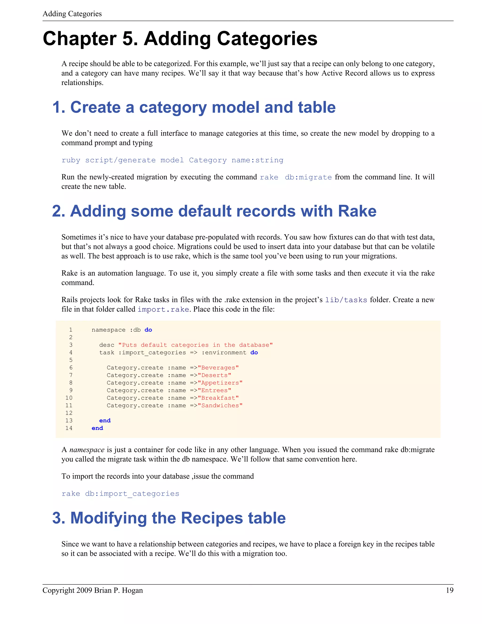 Adding Categories Chapter 5. Adding Categories A recipe should be able to be categorized. For this example, we’ll just say that a recipe can only belong to one category, and a category can have many recipes. We’ll say it that way because that’s how Active Record allows us to express relationships. 1. Create a category model and table We don’t need to create a full interface to manage categories at this time, so create the new model by dropping to a command prompt and typing ruby script/generate model Category name:string Run the newly-created migration by executing the command rake db:migrate from the command line. It will create the new table. 2. Adding some default records with Rake Sometimes it’s nice to have your database pre-populated with records. You saw how fixtures can do that with test data, but that’s not always a good choice. Migrations could be used to insert data into your database but that can be volatile as well. The best approach is to use rake, which is the same tool you’ve been using to run your migrations. Rake is an automation language. To use it, you simply create a file with some tasks and then execute it via the rake command. Rails projects look for Rake tasks in files with the .rake extension in the project’s lib/tasks folder. Create a new file in that folder called import.rake. Place this code in the file: 1 namespace :db do 2 3 desc "Puts default categories in the database" 4 task :import_categories => :environment do 5 6 Category.create :name =>"Beverages" 7 Category.create :name =>"Deserts" 8 Category.create :name =>"Appetizers" 9 Category.create :name =>"Entrees" 10 Category.create :name =>"Breakfast" 11 Category.create :name =>"Sandwiches" 12 13 end 14 end A namespace is just a container for code like in any other language. When you issued the command rake db:migrate you called the migrate task within the db namespace. We’ll follow that same convention here. To import the records into your database ,issue the command rake db:import_categories 3. Modifying the Recipes table Since we want to have a relationship between categories and recipes, we have to place a foreign key in the recipes table so it can be associated with a recipe. We’ll do this with a migration too. Copyright 2009 Brian P. Hogan 19 